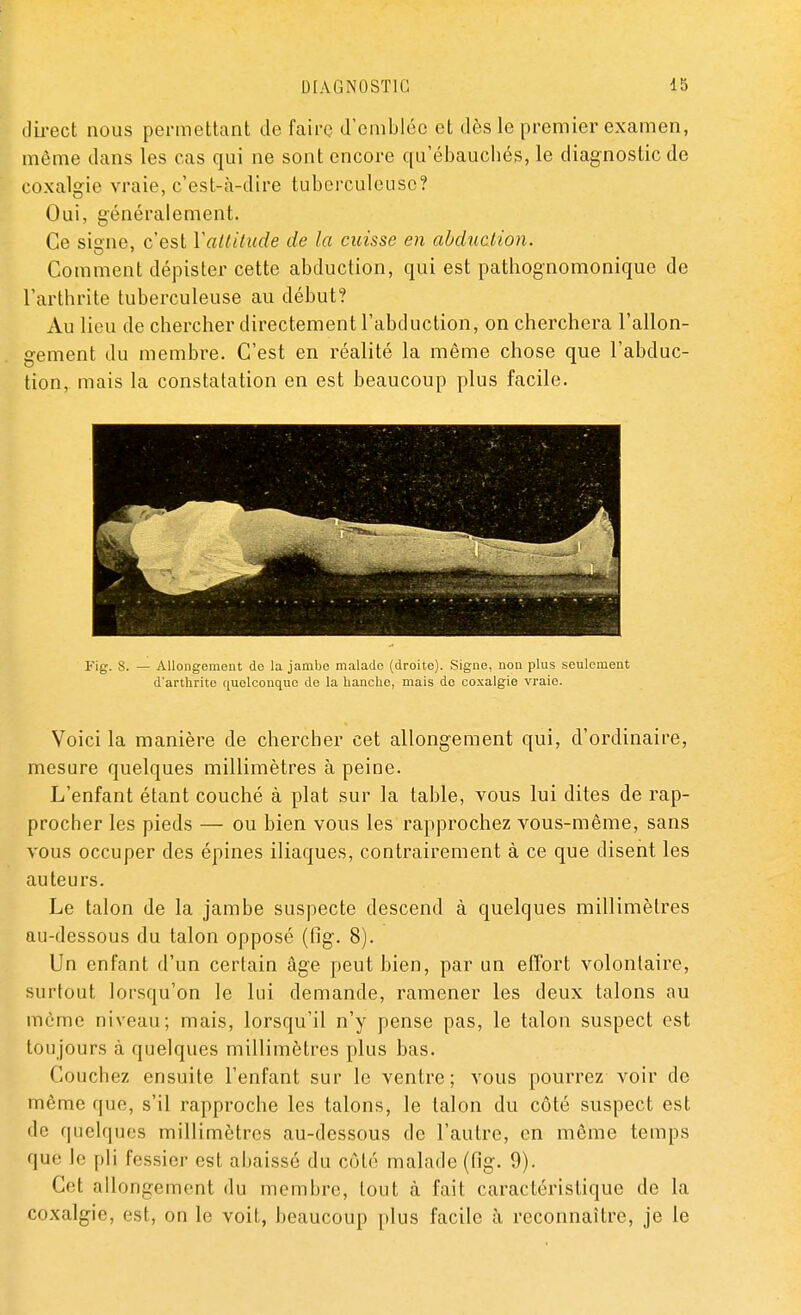 direct nous permettant de faire d'emblée et dès le premier examen, môme dans les cas qui ne sont encore qu'ébauchés, le diagnostic de coxalgie vraie, c'est-à-dire tuberculeuse? Oui, généralement. Ce signe, c'est Y attitude de la cuisse en abduction. Comment dépister cette abduction, qui est pathognomonique de l'arthrite tuberculeuse au début? Au lieu de chercher directement l'abduction, on cherchera l'allon- gement du membre. C'est en réalité la même chose que l'abduc- tion, mais la constatation en est beaucoup plus facile. Fig. 8. — Allongement do la jambe malade (droite). Signe, non plus seulement d'arthrite quelconque do la hanche, mais de coxalgie vraie. Voici la manière de chercher cet allongement qui, d'ordinaire, mesure quelques millimètres à peine. L'enfant étant couché à plat sur la table, vous lui dites de rap- procher les pieds — ou bien vous les rapprochez vous-même, sans vous occuper des épines iliaques, contrairement à ce que disent les auteurs. Le talon de la jambe suspecte descend à quelques millimètres au-dessous du talon opposé (fig. 8). Un enfant d'un certain âge peut bien, par un effort volontaire, surtout lorsqu'on le lui demande, ramener les deux talons au même niveau; mais, lorsqu'il n'y pense pas, le talon suspect est tou jours à quelques millimètres plus bas. Couchez ensuite l'enfant sur le ventre; vous pourrez voir de même que, s'il rapproche les talons, le talon du côté suspect est de quelques millimètres au-dessous de l'autre, en même temps que le pli fessier est abaissé du côté malade (fig. 9). Cet allongement du membre, tout à fait caractéristique de la coxalgie, est, on le voit, beaucoup plus facile à reconnaître, je le