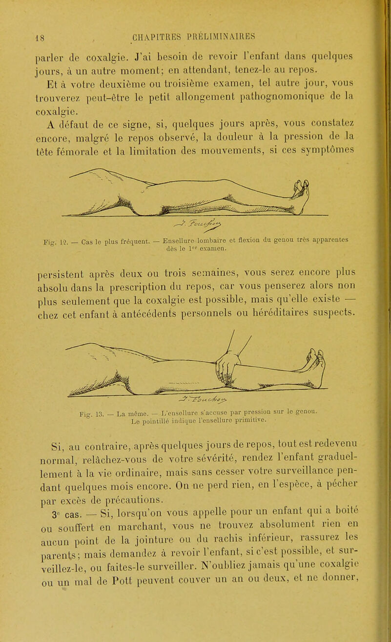 parler de coxalgie. J'ai besoin de revoir l'enfant dans quelques jours, à un autre moment; en attendant, tenez-le au repos. Et à votre deuxième ou troisième examen, tel autre jour, vous trouverez peut-être le petit allongement pathognomonique de la coxalgie. A défaut de ce signe, si, quelques jours après, vous constatez encore, malgré le repos observé, la douleur à la pression de la tète fémorale et la limitation des mouvements, si ces symptômes Fig. 12. — Cas le plus fréquent. — Ensellurc lombaire et flexion du genou très apparentes dès le 1er examen. persistent après deux ou trois semaines, vous serez encore plus absolu dans la prescription du repos, car vous penserez alors non plus seulement que la coxalgie est possible, mais qu'elle existe — chez cet enfant à antécédents personnels ou héréditaires suspects. ~3'.' \£&t4. e^0j£> Fia;. 13. — La môme. — L'onsellure s'accuse par pression sur le genou. Le pointillé indique l'ensellure primitive. Si, au contraire, après quelques jours de repos, tout est redevenu normal, relâchez-vous de votre sévérité, rendez l'enfant graduel- lement à la vie ordinaire, mais sans cesser votre surveillance pen- dant quelques mois encore. On ne perd rien, en l'espèce, à pécher par excès de précautions. 3e cas. _ Si, lorsqu'on vous appelle pour un enfant qui a boité ou souffert en marchant, vous ne trouvez absolument rien en aucun point de la jointure ou du rachis inférieur, rassurez les parents; mais demandez à revoir l'enfant, si c'est possible, et sur- veillez-le, ou faites-le surveiller. N'oubliez jamais qu'une coxalgie ou un mal de Pott peuvent couver un an ou deux, et ne donner.