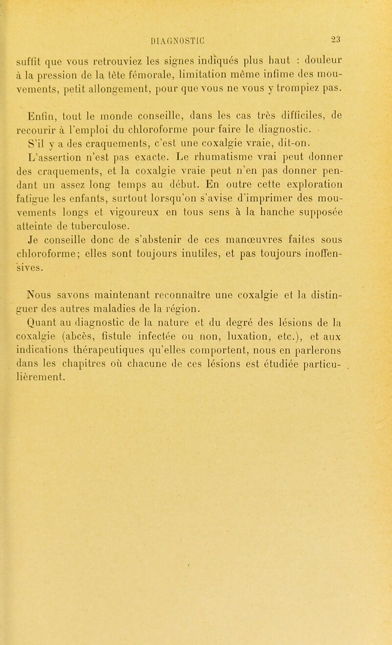 suffit que vous retrouviez les signes indiqués plus haut : douleur à la pression de la tète fémorale, limitation môme infime des mou- vements, petit allongement, pour que vous ne vous y trompiez pas. Enfin, tout le monde conseille, dans les cas très difficiles, de recourir à l'emploi du chloroforme pour faire le diagnostic. S'il y a des craquements, c'est une coxalgie vraie, dit-on. L'assertion n'est pas exacte. Le rhumatisme vrai peut donner des craquements, et la coxalgie vraie peut n'en pas donner pen- dant un assez long temps au début. En outre cette exploration fatigue les enfants, surtout lorsqu'on s'avise d'imprimer des mou- vements longs et vigoureux en tous sens à la hanche supposée atteinte de tuberculose. Je conseille donc de s'abstenir de ces manœuvres faites sous chloroforme; elles sont toujours inutiles, et pas toujours inoffen- sives. Nous savons maintenant reconnaître une coxalgie et la distin- guer des autres maladies de la région. Quant au diagnostic de la nature et du degré des lésions de la coxalgie (abcès, fistule infectée ou non, luxation, etc.), et aux indications thérapeutiques qu'elles comportent, nous en parlerons dans les chapitres où chacune de ces lésions est étudiée particu- lièrement.