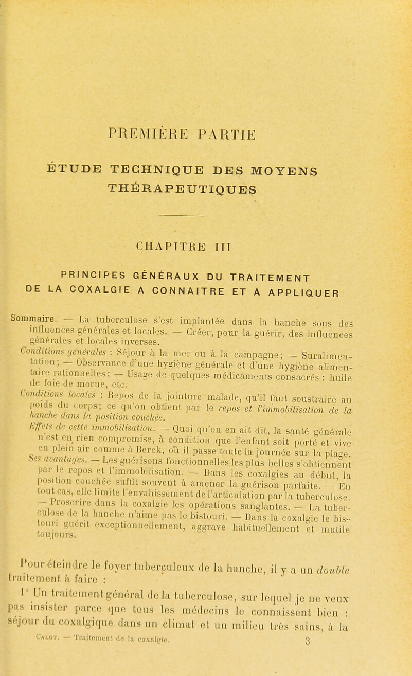 PREMIÈRE PARTIE ÉTUDE TECHNIQUE DES MOYENS THÉRAPEUTIQUES CHAPITRE III PRINCIPES GÉNÉRAUX DU TRAITEMENT DE LA COXALGIE A CONNAITRE ET A APPLIQUER Sommaire. — La tuberculose s'est implanlée dans la hanche sous des influences générales et locales. - Créer, pour la guérir, des influences générales et locales inverses. Conditions générales : Séjour à la mer ou à la campagne; — Suralimen- tation; — Observance d'une hygiène générale et d'une hygiène alimen- taire rationnelles; - Usage de quelques médicaments consacrés : huile de toie de morue, etc. Conditions locales : Repos de la jointure malade, qu'il faut soustraire au pouls du corps; ce qu'on obtient par le repos et Vimmobilisation de la hanche dans la position coucher. Effets de cette immobilisation. - Quoi qu'on en ait dit, la santé générale nest en rien compromise, à condition que l'enfant soit porté et vive plein air comme à Berck, ou il passe toute la journée sur la plaee bes avantages. - Les guérisons fonctionnelles les plus belles s'obtiennent par le repos et l'immobilisation. - Dans les coxalgies au début la position couQhée suffit souvent à amener la guérison parfaite. - En toutcas, elle limite l'envahissement de l'articulation parla tuberculose - 1 roscrire dans la coxalgie les opérations sanglantes. - La tuber- culose de la hanche n'aime pas le bistouri. - Dans la coxalgie le bis- ouri guérit exceptionnellement, aggrave habituellement et mutile Pour éteindre le foyer tuberculeux de la hanche, il y a un double traitement à faire : 1  Un traitement général delà tuberculose, sur lequel je ne veux pas insister parce que tous les médecins le connaissent bien : Séjour du coxalgique dans un climat et un milieu très sains, à la Calot. — Traitomcnt dfl la coxalgie. 3