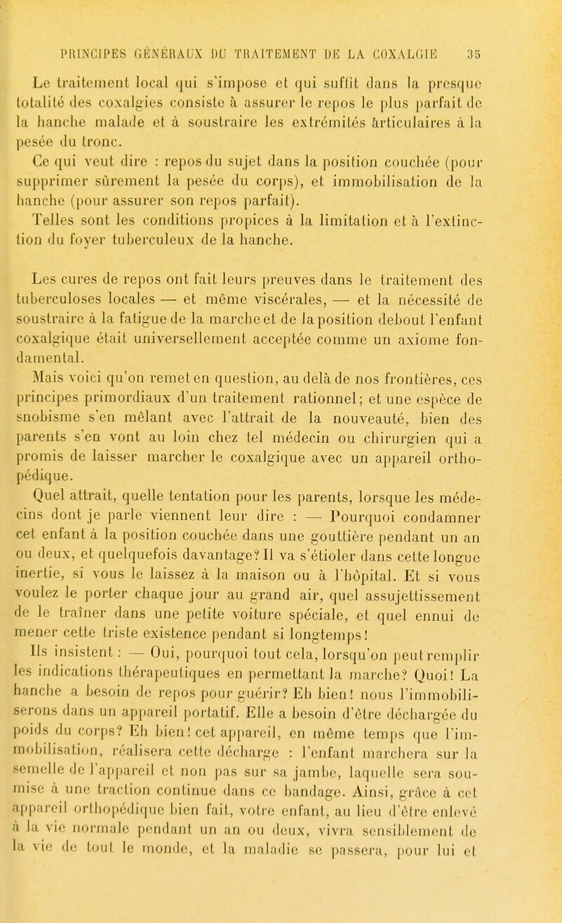 Le traitement local qui s'impose et qui suflit clans la presque totalité des coxalgies consiste à assurer le repos le plus parfait de la hanche malade et à soustraire les extrémités articulaires à la pesée du tronc. Ce qui veut dire : repos du sujet dans la position couchée (pour supprimer sûrement la pesée du corps), et immobilisation de la hanche (pour assurer son repos parfait). Telles sont les conditions propices à la limitation et à l'extinc- tion du foyer tuberculeux de la hanche. Les cures de repos ont fait leurs preuves dans le traitement des tuberculoses locales — et même viscérales, — et la nécessité de soustraire à la fatigue de la marche et de la position debout l'enfant coxalgïque était universellement acceptée comme un axiome fon- damental. Mais voici qu'on remet en question, au delà de nos frontières, ces principes primordiaux d'un traitement rationnel; et une espèce de snobisme s'en mêlant avec l'attrait de la nouveauté, bien des parents s'en vont au loin chez tel médecin ou chirurgien qui a promis de laisser marcher le coxalgique avec un appareil ortho- pédique. Quel attrait, quelle tentation pour les parents, lorsque les méde- cins dont je parle viennent leur dire : — Pourquoi condamner cet enfant à la position couchée dans une gouttière pendant un an ou deux, et quelquefois davantage? Il va s'étioler dans cette longue inertie, si vous le laissez à la maison ou à l'hôpital. Et si vous voulez le porter chaque jour au grand air, quel assujettissement de le traîner dans une petite voiture spéciale, et quel ennui de mener cette triste existence pendant si longtemps! Ils insistent : - - Oui, pourquoi tout cela, lorsqu'on peut remplir les indications thérapeutiques en permettant la marche? Quoi! La hanche a besoin de repos pour guérir? Eh bien! nous l'immobili- serons dans un appareil portatif. Elle a besoin d'être déchargée du poids du corps? Eh bien ! cet appareil, en même temps que l'im- mobilisation, réalisera cette décharge : l'enfant marchera sur la semelle de l'appareil et non pas sur sa jambe, laquelle sera sou- mise à une traction continue dans ce bandage. Ainsi, grâce à cet appareil orthopédique bien fait, votre enfant, au lieu d'être enlevé à la vie normale pendant un an ou deux, vivra sensiblement de la vie de tout le monde, et la maladie se passera, pour lui et