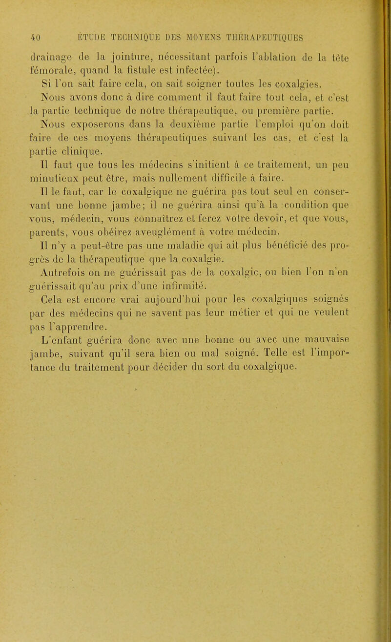 drainage de la jointure, nécessilant parfois L'ablation de la tète fémorale, quand la fistule est infectée). Si Ton sait faire cela, on sait soigner toutes les coxalgies. Nous avons donc à dire comment il faut faire tout cela, et c'esl la partie technique de notre thérapeutique, ou première partie. Nous exposerons dans la deuxième partie l'emploi qu'on doit faire de ces moyens thérapeutiques suivant les cas, et c'esl la partie clinique. Il faut que tous les médecins s'initient à ce traitement, un peu minutieux peut être, mais nullement difficile à faire. Il le faut, car le coxalgique ne guérira pas tout seul en conser- vant une bonne jambe; il ne guérira ainsi qu'à la condition que vous, médecin, vous connaîtrez et ferez votre devoir, et que vous, parents, vous obéirez aveuglément à votre médecin. Il n'y a peut-être pas une maladie qui ait plus bénéficié des pro- grès de la thérapeutique que la coxalgie. Autrefois on ne guérissait pas de la coxalgie, ou bien l'on n'en guérissait qu'au prix d'une infirmité. Cela est encore vrai aujourd'hui pour les coxalgiques soignés par des médecins qui ne savent pas leur métier et qui ne veulent pas l'apprendre. L'enfant guérira donc avec une bonne ou avec une mauvaise jambe, suivant qu'il sera bien ou mal soigné. Telle est l'impor- tance du traitement pour décider du sort du coxalgique.
