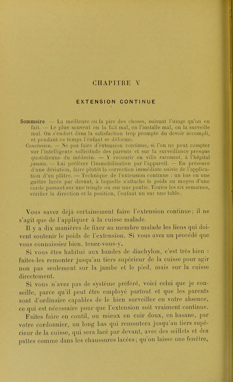 EXTENSION CONTINUE Sommaire. — La meilleure ou la pire des choses, suivant l'usage qu'on en fait. — Le plus souvent on la fait mal, on l'installe mal, on la surveille mal. On s'endort dans la satisfaction trop prompte du devoir accompli, et pendant ce temps l'enfant se déforme. Conclusion. — Ne pas faire d'extension continue, si l'on ne peut compter sur l'intelligente sollicitude des parents et sur la surveillance prescpue quotidienne du médecin. — Y recourir en ville rarement, à l'hôpital jamais. — Lui préférer l'immobilisation par l'appareil. — En présence d'une déviation, faire plutôt la correction immédiate suivie de l'applica- tion d'un plâtre. — Technique de l'extension continue : un bas ou une guêtre lacée par devant, à laquelle s'attache le poids au moyen d'une corde passant sur une tringle ou sur une poulie. Toutes les six semaines, vérifier la direction et la position, l'enfant nu sur une table. Vous savez déjà certainement faire l'extension continue; il ne s'agit que de l'appliquer à la cuisse malade. Il y a dix manières de fixer au membre malade les liens qui doi- vent soutenir le poids de l'extension. Si vous avez un procédé que vous connaissiez bien, tenez-vous-y. Si vous êtes habitué aux bandes de diachylon, c'est très bien : faites-les remonter jusqu'au tiers supérieur de la cuisse pour agir non pas seulement sur la jambe et le pied, mais sur la cuisse directement. Si vous n'avez pas de système préféré, voici celui que je con- seille, parce qu'il peut être employé partout et que les parents sont d'ordinaire capables de le bien surveiller en votre absence, ce qui est nécessaire pour que l'extension soit vraiment continue. Faites faire en coutil, ou mieux en cuir doux, en basane, par votre cordonnier, un long bas qui remontera jusqu'au tiers supé- rieur de la cuisse, qui sera lacé par devant, avec des œillets et des pattes comme dans les chaussures lacées ; qu'on laisse une fenêtre,