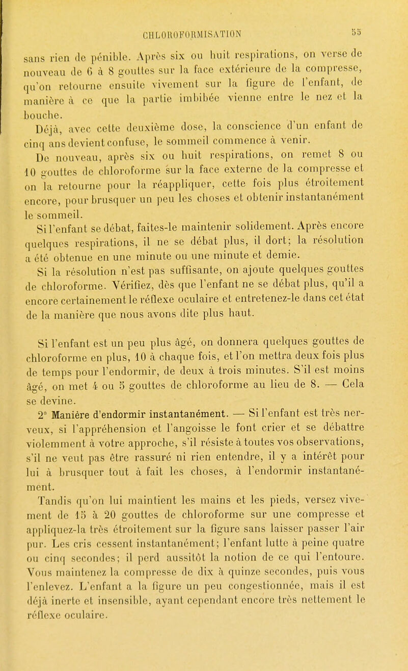 sans rien de pénible. Après six ou huit respirations, on verse de nouveau de 6 à 8 gouttes sur la face extérieure de la compresse, qu'on retourne ensuite vivement sur la figure de l'enfant, de manière à ce que la partie imbibée vienne entre le nez et la bouche. Déjà, avec cette deuxième dose, la conscience d'un enfant de cinq ans devient confuse, le sommeil commence à venir. De nouveau, après six ou huit respirations, on remet 8 ou 10 aouttes de chloroforme sur la face externe de la compresse et on la retourne pour la réappliquer, cette fois plus étroitement encore, pour brusquer un peu les choses et obtenir instantanément le sommeil. Si l'enfant se débat, faites-le maintenir solidement. Après encore quelques respirations, il ne se débat plus, il dort; la résolution a été obtenue en une minute ou une minute et demie. Si la résolution n'est pas suffisante, on ajoute quelques gouttes de chloroforme. Vérifiez, dès que l'enfant ne se débat plus, qu'il a encore certainement le réflexe oculaire et entretenez-le dans cet état de la manière que nous avons dite plus haut. Si l'enfant est un peu plus âgé, on donnera quelques gouttes de chloroforme en plus, 10 à chaque fois, et l'on mettra deux fois plus de temps pour l'endormir, de deux à trois minutes. S'il est moins âgé, on met 4 ou 5 gouttes de chloroforme au lieu de 8. — Cela se devine. 2° Manière d'endormir instantanément. — Si l'enfant est très ner- veux, si l'appréhension et l'angoisse le font crier et se débattre violemment à votre approche, s'il résiste à toutes vos observations, s'il ne veut pas être rassuré ni rien entendre, il y a intérêt pour lui à brusquer tout à fait les choses, à l'endormir instantané- ment. Tandis qu'on lui maintient les mains et les pieds, versez vive- ment de 15 à 20 gouttes de chloroforme sur une compresse et appliquez-la très étroitement sur la figure sans laisser passer l'air pur. Les cris cessent instantanément; l'enfant lutte à peine quatre ou cinq secondes; il perd aussitôt la notion de ce qui l'entoure. Vous maintenez la compresse de dix à quinze secondes, puis vous l'enlevez. L'enfant a la figure un peu congestionnée, mais il est déjà inerte et insensible, ayant cependant encore très nettement le réflexe oculaire.