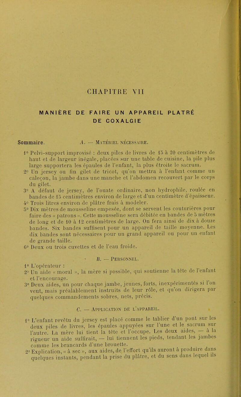 MANIÈRE DE FAIRE UN APPAREIL PLÂTRÉ DE COXALGIE Sommaire. A. — Matériel nécessaire. 1° Pelvi-support improvisé : deux piles de livres de 15 à 20 centimètres de haut et de largeur inégale, placées sur une table de cuisine, la pile plus large supportera les épaules de l'enfant, la plus étroite le sacrum. 2° Un jersey ou fin gilet de tricot, qu'on mettra à l'enfant comme un caleçon, la jambe dans une manche et l'abdomen recouvert par le corps du gilet. 3° A défaut de jersey, de l'ouate ordinaire, non hydrophile, roulée en bandes de 15 centimètres environ de large et d'un centimètre d'épaisseur. 4° Trois litres environ de plâtre frais à modeler. 5° Dix mètres de mousseline empesée, dont se servent les couturières pour faire des « patrons ». Cette mousseline sera débitée en bandes de 5 mètres de long et de 10 a 12 centimètres de large. On fera ainsi de dix à douze bandes. Six bandes suffisent pour un appareil de taille moyenne. Les dix bandes sont nécessaires pour un grand appareil ou pour un enfant de grande taille. 6° Deux ou trois cuvettes et de l'eau froide. B. — Personnel. 1° L'opérateur : 2° Un aide « moral », la mère si possible, qui soutienne la tête de l'enfant et l'encourage. 3° Deux aides,'un pour chaque jambe, jeunes, forts, inexpérimentés si l'on veut, mais préalablement instruits de leur rôle, et qu'on dirigera par quelques commandements sobres, nets, précis. C. — Application de l'appareil. 1° L'enfant revêtu du jersey est placé comme le tablier d'un pont sur les deux piles de livres, les épaules appuyées sur l'une et le sacrum sur l'autre. La mère lui tient la tête et l'occupe. Les deux aides, — a la rigueur un aide suffirait, — lui tiennent les pieds, tendant les .jambes comme les brancards d'une brouette. 2* Explication, « à sec », aux aides, de l'effort qu'ils auront à produire dans quelques instants, pendant la prise du plâtre, et du sens dans lequel ils
