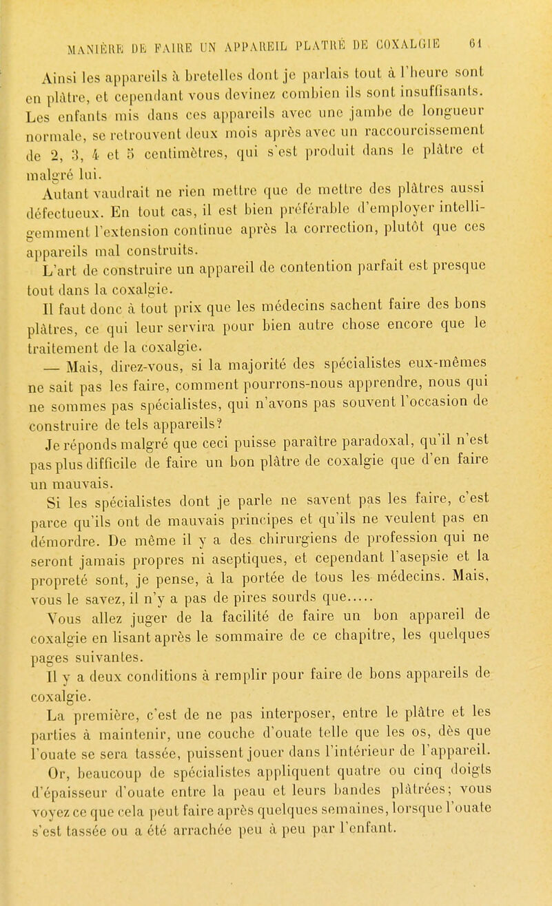 Ainsi les appareils à bretelles dont je parlais tout à l'heure sont en plâtre, et cependant vous devinez combien ils sont insuffisants. Los enfants mis dans ces appareils avec une jambe de longueur normal»-, se retrouvent deux mois après avec un raccourcissement de 2, 3, 4 et 5 centimètres, qui s'est produit dans le plâtre et malgré lui. Autant vaudrait ne rien mettre que de mettre des plâtres aussi défectueux. En tout cas, il est bien préférable d'employer intelli- gemment l'extension continue après la correction, plutôt que ces appareils mal construits. L'art de construire un appareil de contention parfait est presque tout dans la coxalgie. Il faut donc à tout prix que les médecins sachent faire des bons plâtres, ce qui leur servira pour bien autre chose encore que le traitement de la coxalgie. Mais, direz-vous, si la majorité des spécialistes eux-mêmes ne sait pas les faire, comment pourrons-nous apprendre, nous qui ne sommes pas spécialistes, qui n'avons pas souvent l'occasion de construire de tels appareils? Je réponds malgré que ceci puisse paraître paradoxal, qu'il n'est pas plus difficile de faire un bon plâtre de coxalgie que d'en faire un mauvais. Si les spécialistes dont je parle ne savent pas les faire, c'est parce qu'ils ont de mauvais principes et qu'ils ne veulent pas en démordre. De même il y a des chirurgiens de profession qui ne seront jamais propres ni aseptiques, et cependant l'asepsie et la propreté sont, je pense, à la portée de tous les médecins. Mais, vous le savez, il n'y a pas de pires sourds que Vous allez juger de la facilité de faire un bon appareil de coxalgie en lisant après le sommaire de ce chapitre, les quelques pages suivantes. Il y a deux conditions à remplir pour faire de bons appareils de coxalgie. La première, c'est de ne pas interposer, entre le plâtre et les parties à maintenir, une couche d'ouate telle que les os, dès que l'ouate se sera tassée, puissent jouer dans l'intérieur de l'appareil. Or, beaucoup de spécialistes appliquent quatre ou cinq doigts d'épaisseur d'ouate entre la peau et leurs bandes plâtrées; vous voyez ce que cela peut faire après quelques semaines, lorsque l'ouate s'est tassée ou a été arrachée peu â peu par l'enfant.
