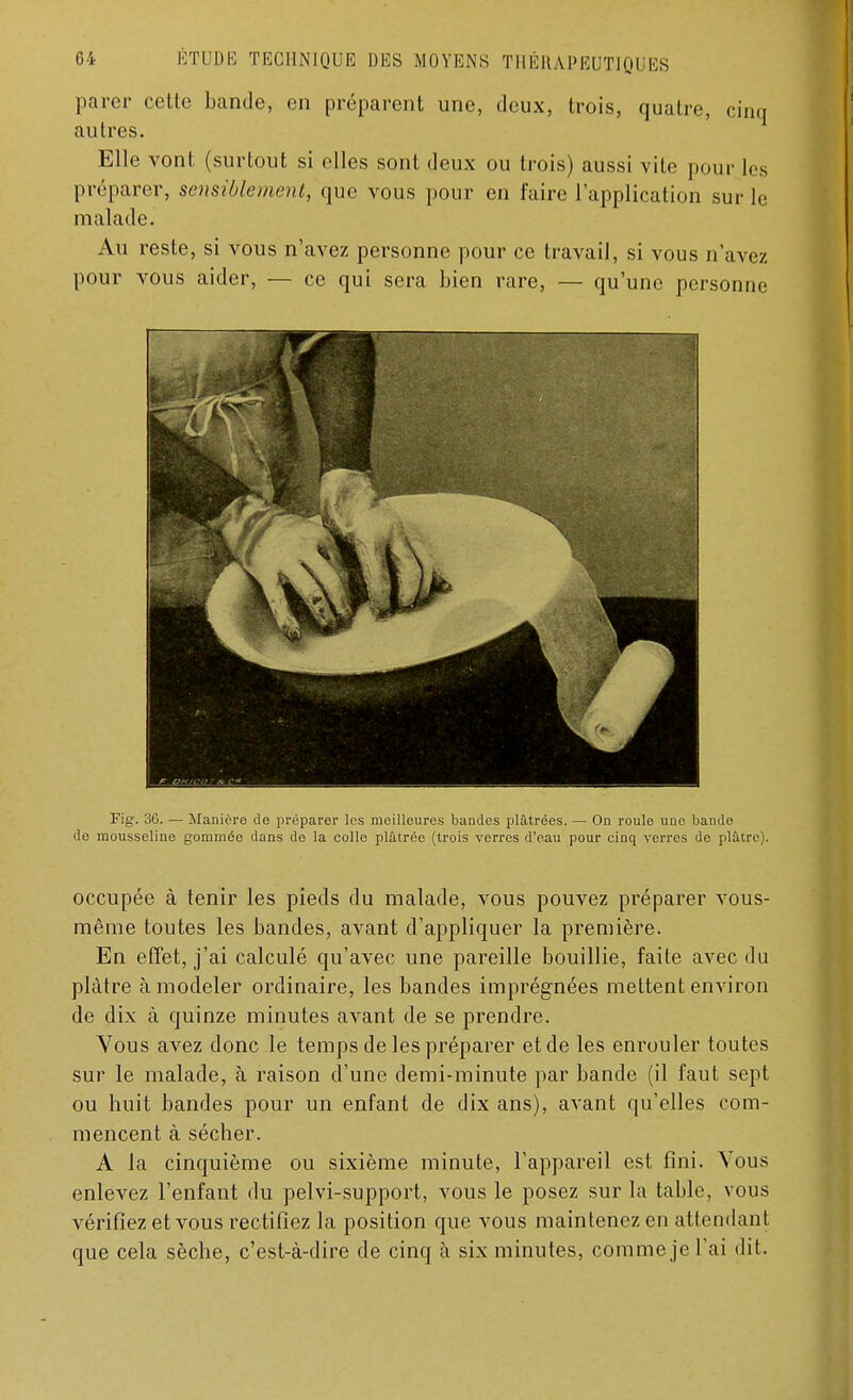 parer cette bande, en prépaient une, deux, trois, quatre, cinq autres. Elle vont (surtout si elles sont deux ou trois) aussi vite pour les préparer, sensiblement, que vous pour en faire l'application sur le malade. Au reste, si vous n'avez personne pour ce travail, si vous n'avez pour vous aider, — ce qui sera bien rare, — qu'une personne Fig. 36. — Manière de préparer les meilleures bandes plâtrées. — On roule une bande do mousseline gommée dans de la colle plâtrée (trois verres d'eau pour cinq verres de plâtre). occupée à tenir les pieds du malade, vous pouvez préparer vous- même toutes les bandes, avant d'appliquer la première. En effet, j'ai calculé qu'avec une pareille bouillie, faite avec du plâtre à modeler ordinaire, les bandes imprégnées mettent environ de dix à quinze minutes avant de se prendre. Vous avez donc le temps de les préparer et de les enrouler toutes sur le malade, à raison d'une demi-minute par bande (il faut sept ou huit bandes pour un enfant de dix ans), avant qu'elles com- mencent à sécher. A la cinquième ou sixième minute, l'appareil est fini. Vous enlevez l'enfant du pelvi-support, vous le posez sur la table, vous vérifiez et vous rectifiez la position que vous maintenez en attendant que cela sèche, c'est-à-dire de cinq à six minutes, comme je l'ai dit.