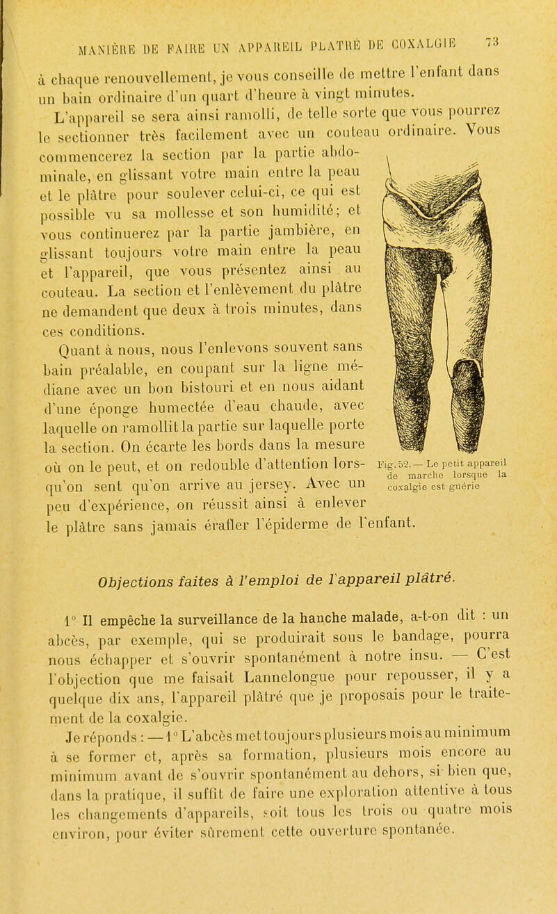 à chaque renouvellement, je vous conseille de mettre l'enfant dans un bain ordinaire d'un quart d'heure à vingt minutes. L'appareil se sera ainsi ramolli, de telle sorte que vous pourrez le sectionner très facilement avec un couteau ordinaire. Vous commencerez la section par la partie abdo- minale, en glissant votre main entre la peau et le plâtre pour soulever celui-ci, ce qui est possible vu sa mollesse et son humidité; et vous continuerez par la partie jambière, en glissant toujours votre main entre la peau et l'appareil, que vous présentez ainsi au couteau. La section et l'enlèvement du plâtre ne demandent que deux à trois minutes, dans ces conditions. Quant à nous, nous l'enlevons souvent sans bain préalable, en coupant sur la ligne mé- diane avec un bon bistouri et en nous aidant d'une éponge humectée d'eau chaude, avec laquelle on ramollit la partie sur laquelle porte la section. On écarte les bords dans la mesure où on le peut, et on redouble d'attention lors- Kg. 52. -Le petit appareil 1 , do marche lorsque la qu'on sent qu'on arrive au jersey. Avec un coxalgie est guérie peu d'expérience, on réussit ainsi à enlever le plâtre sans jamais érafler 1 epiderme de l'enfant. Objections faites à l'emploi de 1 appareil plâtré. 1° Il empêche la surveillance de la hanche malade, a-t-on dit : un abcès, par exemple, qui se produirait sous le bandage, pourra nous échapper et s'ouvrir spontanément à notre insu. — C'est l'objection que me faisait Lannelongue pour repousser, il y a quelque dix ans, l'appareil plâtré que je proposais pour le traite- ment de la coxalgie. Je réponds : — 1° L'abcès met toujours plusieurs mois au minimum à se former et, après sa formation, plusieurs mois encore au minimum avant de s'ouvrir spontanément au dehors, si bien que, dans la pratique, il suffit de faire une exploration attentive cà tous les changements d'appareils, soit tous les trois ou quatre mois environ, pour éviter sûrement cette ouverture spontanée.