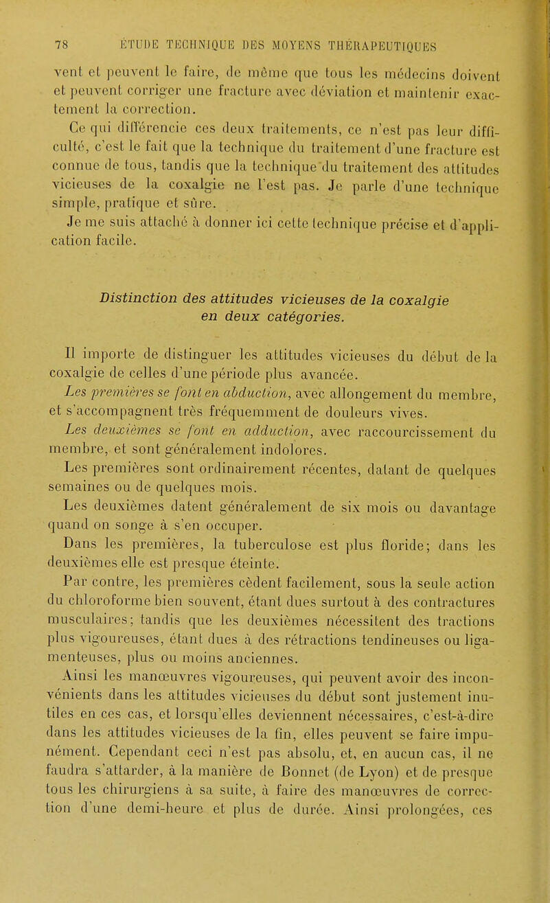 vent el peuvent le faire, de même que tous les médecins doivent et peuvent corriger une fracture avec déviation et maintenir exac- tement la correction. Ce qui différencie ces deux traitements, ce n'est pas leur diffi- culté, c'est le fait que la technique du traitement d'une fracture est connue de tous, tandis que la technique du traitement des attitudes vicieuses de la coxalgie ne l'est pas. Je parle d'une technique simple, pratique et sûre. Je me suis attaché à donner ici cette technique précise et d'appli- cation facile. Distinction des attitudes vicieuses de la coxalgie en deux catégories. Il importe de distinguer les attitudes vicieuses du début de la coxalgie de celles d'une période plus avancée. Les premières se font en abduction, avec allongement du membre, et s'accompagnent très fréquemment de douleurs vives. Les deuxièmes se font en adduction, avec raccourcissement du membre, et sont généralement indolores. Les premières sont ordinairement récentes, datant de quelques semaines ou de quelques mois. Les deuxièmes datent généralement de six mois ou davantage quand on songe à s'en occuper. Dans les premières, la tuberculose est plus floride; dans les deuxièmes elle est presque éteinte. Par contre, les premières cèdent facilement, sous la seule action du chloroforme bien souvent, étant dues surtout à des contractures musculaires; tandis que les deuxièmes nécessitent des tractions plus vigoureuses, étant dues à des rétractions tendineuses ou liga- menteuses, plus ou moins anciennes. Ainsi les manœuvres vigoureuses, qui peuvent avoir des incon- vénients dans les attitudes vicieuses du début sont justement inu- tiles en ces cas, et lorsqu'elles deviennent nécessaires, c'est-à-dire dans les attitudes vicieuses de la fin, elles peuvent se faire impu- nément. Cependant ceci n'est pas absolu, et, en aucun cas, il ne faudra s'attarder, à la manière de Bonnet (de Lyon) et de presque tous les chirurgiens à sa suite, à faire des manœuvres de correc- tion d'une demi-heure et plus de durée. Ainsi prolongées, ces