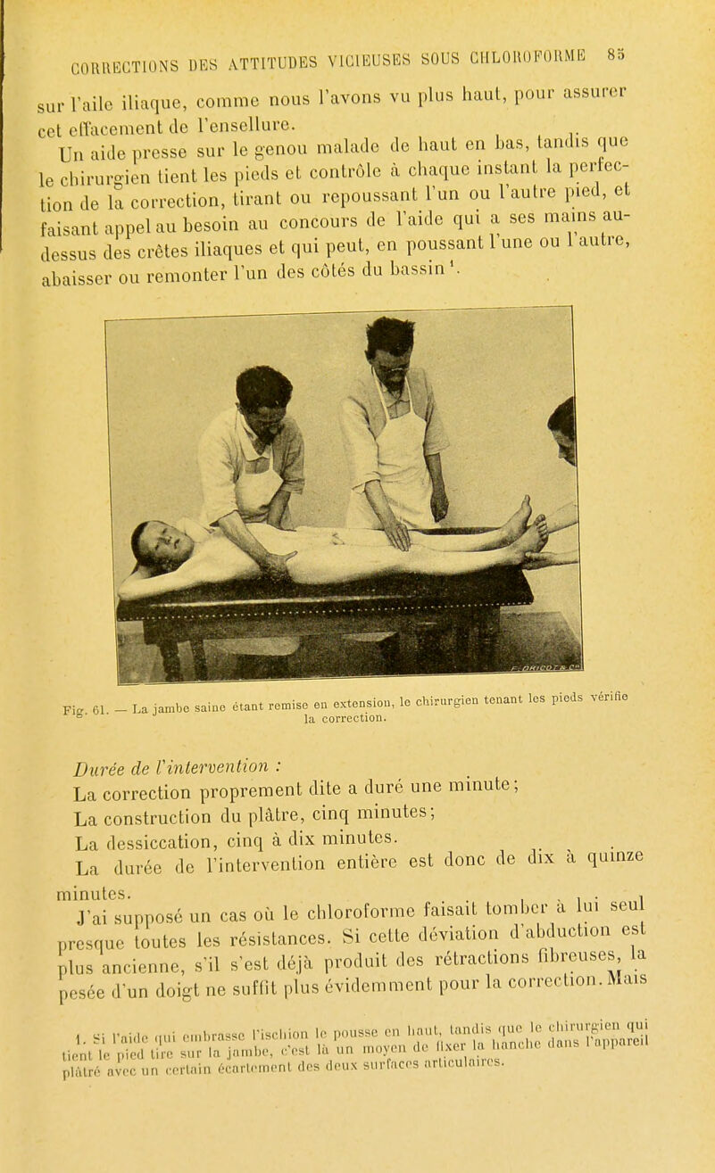 sur l'aile iliaque, comme nous l'avons vu plus haut, pour assurer cet effacement de l'ensellure. Un aide presse sur le genou malade de haut en bas, tandis que le chirurgien tient les pieds et contrôle à chaque instant la perfec- tion de la correction, tirant ou repoussant l'un ou l'autre pied, et faisant appel au besoin au concours de l'aide qui a ses mains au- dessus des crêtes iliaques et qui peut, en poussant 1 une ou 1 autre, abaisser ou remonter l'un des côtés du bassin1. Fi. 61 - La jambe saine étant remise en extension, le chirurgien tenant les pieds vérifie e la correction. Durée de Vintervention : La correction proprement dite a duré une minute; La construction du plâtre, cinq minutes; La dessiccation, cinq à dix minutes. La durée de l'intervention entière est donc de dix a quinze minutes. , . . , J'ai supposé un cas où le chloroforme faisait tomber a lui seu presque toutes les résistances. Si cette déviation d'abduction est plus ancienne, s'il s'est déjà produit des rétractions fibrenaes, la pesée d'un doigt ne suffit plus évidemment pour la correction. Mais pïâtré avec «n certain écarte m en I des deux surfaceg articulaires.
