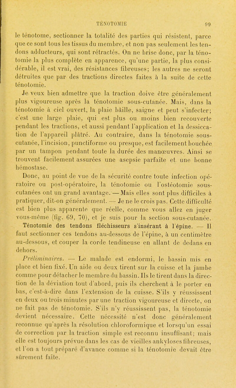 le ténotome, sectionner la totalité des parties qui résistent, parce que ce sont tous les tissus du membre, et non pas seulement les ten- dons adducteurs, qui sont rétractés. On ne brise donc, par la téno- tomie la plus complète en apparence, qu'une partie, la plus consi- dérable, il est vrai, des résistances fibreuses; les autres ne seront détruites que par des tractions directes faites à la suite de cette ténotomie. Je veux bien admettre que la traction doive être généralement plus vigoureuse après la ténotomie sous-cutanée. Mais, dans la ténotomie à ciel ouvert, la plaie bâille, saigne et peut s'infecter; c'est une large plaie, qui est plus ou moins bien recouverte pendant les tractions, et aussi pendant l'application et la dessicca- tion de l'appareil plâtré. Au contraire, dans la ténotomie sous- cutanée, l'incision, punctiforme ou presque, est facilement bouchée par un tampon pendant toute la durée des manœuvres. Ainsi se trouvent facilement assurées une asepsie parfaite et une bonne hémostase. Donc, au point de vue de la sécurité contre toute infection opé- ratoire ou post-opératoire, la ténotomie ou l'ostéotomie sous- cutanées ont un grand avantage.—Mais elles sont plus difficiles à pratiquer, dit-on généralement. — Je ne le crois pas. Cette difficulté est bien plus apparente que réelle, comme vous allez en juger vous-même (fig. 69, 70), et je suis pour la section sous-cutanée. Ténotomie des tendons fléchisseurs s'insérant à l'épine. — Il faut sectionner ces tendons au-dessous de l'épine, à un centimètre au-dessous, et couper la corde tendineuse en allant de dedans en dehors. Préliminaires. — Le malade est endormi, le bassin mis en place et bien fixé. Un aide ou deux tirent sur la cuisse et la jambe comme pour détacher le membre du bassin. Ils le tirent dans la direc- tion de la déviation tout d'abord, puis ils cherchent à le porter en bas, c'est-à-dire dans l'extension de la cuisse. S'ils y réussissent en deux ou trois minutes par une traction vigoureuse et directe, on ne fait pas de ténotomie. S'ils n'y réussissent pas, la ténotomie devient nécessaire. Cette nécessité n'est donc généralement reconnue qu'après la résolution chloroformique et lorsqu'un essai de correction par la traction simple est reconnu insuffisant; mais elle est toujours prévue dans les cas de vieilles ankyloses fibreuses, et l'on a tout préparé d'avance comme si la ténotomie devait être sûrement faite.