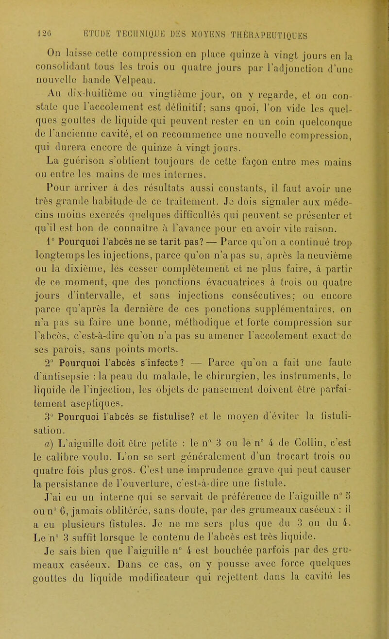 On laisse cotte compression en place quinze à vingt jours en la consolidant tous les trois ou quatre jours par l'adjonction d'une nouvelle bande Velpeau. Au dix-huitième ou vingtième jour, on y regarde, et on con- state que laccolement est définitif; sans quoi, l'on vide les quel- ques gouttes de liquide qui peuvent rester en un coin quelconque de l'ancienne cavité, et on recommence une nouvelle compression, qui durera encore de quinze à vingt jours. La guérison s'obtient toujours de cette façon entre mes mains ou entre les mains de mes internes. Pour arriver à des résultats aussi constants, il faut avoir une très grande habitude de ce traitement. Je dois signaler aux méde- cins moins exercés quelques difficultés qui peuvent se présenter et qu'il est bon de connaître à l'avance pour en avoir vite raison. 1° Pourquoi l'abcès ne se tarit pas? — Parce qu'on a continué trop longtemps les injections, parce qu'on n'a pas su, après la neuvième ou la dixième, les cesser complètement et ne plus faire, à partir de ce moment, que des ponctions évacuatrices à trois ou quatre jours d'intervalle, et sans injections consécutives; ou encore parce qu'après la dernière de ces ponctions supplémentaires, on n'a pas su faire une bonne, méthodique et forte compression sur l'abcès, c'est-à-dire qu'on n'a pas su amener l'accolement exact de ses parois, sans points morts. 2° Pourquoi l'abcès s'infects? — Parce qu'on a fait une faute d'antisepsie :1a peau du malade, le chirurgien, les instruments, le liquide de l'injection, les objets de pansement doivent être parfai- tement aseptiques. 3° Pourquoi l'abcès se fistulise? et le moyen d'éviter la fistuli- sation. a) L'aiguille doit être petite : le n° 3 ou le n° 4 de Collin, c'est le calibre voulu. L'on se sert généralement d'un trocart trois ou quatre fois plus gros. C'est une imprudence grave qui peut causer la persistance de l'ouverture, c'est-à-dire une fistule. J'ai eu un interne qui se servait de préférence de l'aiguille n° 5 oun° 6, jamais oblitérée, sans doute, par des grumeaux caséeux : il a eu plusieurs fistules. Je ne me sers plus que du 3 ou du 4. Le n° 3 suffit lorsque le contenu de l'abcès est très liquide. Je sais bien que l'aiguille n° 4 est bouchée parfois par des gru- meaux caséeux. Dans ce cas, on y pousse avec force quelques gouttes du liquide modificateur qui rejettent dans la cavité les