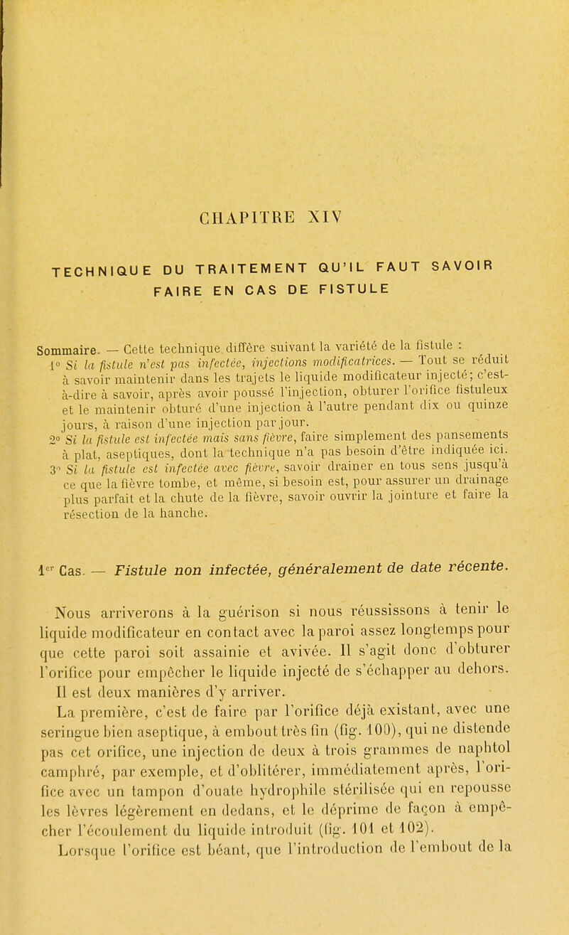 TECHNIQUE DU TRAITEMENT QU'IL FAUT SAVOIR FAIRE EN CAS DE FISTULE Sommaire. — Celte technique diffère suivant la variété de la fistule : 1° Si la fistule n'est pas infectée, injections modificatrices. — Tout se réduit à savoir maintenir dans les trajets le liquide modificateur injecté; c'est- à-dire à savoir, après avoir poussé l'injection, obturer l'orifice fistuleux et le maintenir obturé d'une injection à l'autre pendant dix ou quinze jours, à raison d'une injection par jour. 2° Si la fistule est infectée mais sans fièvre, faire simplement des pansements à plat, aseptiques, dont la technique n'a pas besoin d'être indiquée ici. 3'1 Si la fistule est infectée avec fièvre, savoir drainer en tous sens jusqu'à ce que la fièvre tombe, et même, si besoin est, pour assurer un drainage plus parfait et la chute de la fièvre, savoir ouvrir la jointure et faire la résection de la hanche. 1er cas _ Fistule non infectée, généralement de date récente. Nous arriverons à la guérison si nous réussissons à tenir le liquide modificateur en contact avec la paroi assez longtemps pour que cette paroi soit assainie et avivée. 11 s'agit donc d'obturer l'orifice pour empêcher le liquide injecté de s'échapper au dehors. Il est deux manières d'y arriver. La première, c'est de faire par l'orifice déjà existant, avec une seringue bien aseptique, à embout très fin (fig. 100), qui ne distende pas cet orifice, une injection de deux à trois grammes de naphtol camphré, par exemple, et d'oblitérer, immédiatement après, l'ori- fice avec un tampon d'ouate hydrophile stérilisée qui en repousse les lèvres légèrement en dedans, et le déprime de façon à empê- cher l'écoulement du liquide introduit (fig. 101 et 102). Lorsque l'orifice est béant, que l'introduction de l'embout de la