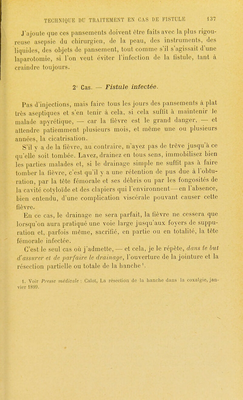 J'ajoute que ces pansements doivent être faits avec la plus rigou- reuse asepsie du chirurgien, de la peau, des instruments, des liquides, des objets de pansement, tout comme s'il s'agissait d'une laparotomie, si l'on veut éviter l'infection de la fistule, tant à craindre toujours. 2 Cas. — Fistule infectée. Pas d'injections, mais faire tous les jours des pansements à plat très aseptiques et s'en tenir à cela, si cela suffit à maintenir le malade apyrétique, — car la fièvre est le grand danger, — et attendre patiemment plusieurs mois, et même une ou plusieurs années, la cicatrisation. S'il y a de la fièvre, au contraire, n'ayez pas de trêve jusqu'à ce qu'elle soit tombée. Lavez, drainez en tous sens, immobilisez bien les parties malades et, si le drainage simple ne suffit pas à faire tomber la fièvre, c'est qu'il y a une rétention de pus due à l'obtu- ration, par la tête fémorale et ses débris ou par les fongosités de la cavité cotyloïde et des clapiers qui l'environnent — en l'absence, bien entendu, d'une complication viscérale pouvant causer cette fièvre. En ce cas, le drainage ne sera parfait, la fièvre ne cessera que lorsqu'on aura pratiqué une voie large jusqu'aux foyers de suppu- ration et, parfois même, sacrifié, en partie ou en totalité, la tête fémorale infectée. C'est le seul cas où j'admette, — et cela, je le répète, dans Le but d''assurer et de parfaire le drainage, l'ouverture de la jointure et la résection partielle ou totale de la hanche1. 1. Voir Presse médicale: Calot, La résection de la hanche dans la coxalgie, jan- vier 1899.