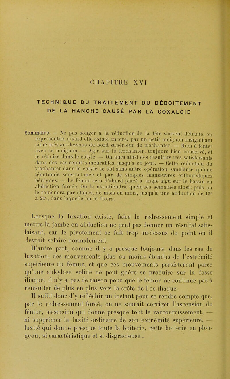 CHAPITRE XVI TECHNIQUE DU TRAITEMENT DU DÉBOÎTEMENT DE LA HANCHE CAUSÉ PAR LA COXALGIE Sommaire. — Ne pas songer à la réduction de la têle souvent détruite, ou représentée, quand elle existe encore, par un petit moignon insignifiant situé très au-dessous du bord supérieur du trochanter. — Rien à tenter ■ avec ce moignon. — Agir sur le trochanter, toujours bien conservé, et le réduire dans le cotyle. — On aura ainsi des résultats très satisfaisants dans des cas réputés incurables jusqu'à ce jour. — Celte réduction du trochanter dans le cotyle se fait sans autre opération sanglante qu'une ténotomie sous-cutanée et par de simples manœuvres orthopédiques bénignes. — Le fémur sera d'abord placé à angle aigu sur le bassin en abduction forcée. On le maintiendra quelques semaines ainsi ; puis on le ramènera par étapes, de mois en mois, jusqu'à une abduction de 15° à 20°, dans laquelle on le fixera. Lorsque la luxation exisle, faire le redressement simple et mettre la jambe en abduction ne peut pas donner un résultat satis- faisant, car le pivotement se fait trop au-dessus du point où il devrait sefaire normalement. D'autre part, comme il y a presque toujours, dans les cas de luxation, des mouvements plus ou moins étendus de l'extrémité supérieure du fémur, et que ces mouvements persisteront parce qu'une ankylose solide ne peut guère se produire sur la fosse iliaque, il n'y a pas de raison pour que le fémur ne continue pas à remonter de plus en plus vers la crête de l'os iliaque. Il suffît donc d'y réfléchir un instant pour se rendre compte que, par le redressement forcé, on ne saurait corriger l'ascension du fémur, ascension qui donne presque tout le raccourcissement, - ni supprimer la laxité ordinaire de son extrémité supérieure, laxité qui donne presque toute la boiterie, cette boiterie en plon- geon, si caractéristique et si disgracieuse .