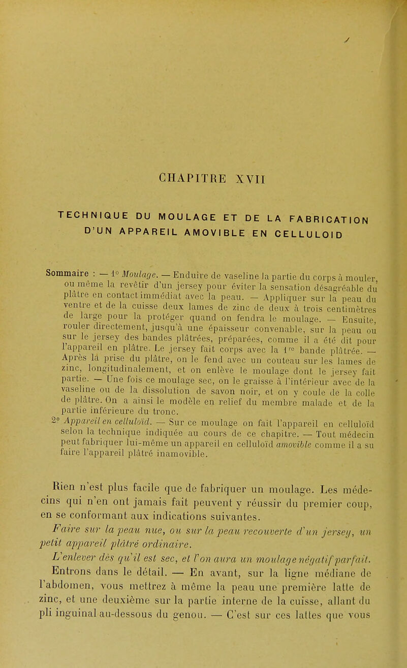 CHAPITRE XVII TECHNIQUE DU MOULAGE ET DE LA FABRICATION D'UN APPAREIL AMOVIBLE EN CELLULOÏD Sommaire : - 1° Moulage. — Enduire de vaseline la partie du corps à mouler ou même la revêtir d'un jersey pour éviter'la sensation désagréable du' plâtre en contact immédiat avec la peau. — Appliquer sur la peau du ventre et de la cuisse deux lames de zinc de deux à trois centimètres de large pour la protéger quand on fendra le moulage. — Ensuite, rouler directement, jusqu'à une épaisseur convenable, sur la peau ou sur le jersey des bandes plâtrées, préparées, comme il a été dit pour l'appareil en plâtre. Le jersey fait corps avec la l,c bande plâtrée. — Après la prise du plâtre, on le fend avec un couteau sur les lames de zinc, longitudinalement, et on enlève le moulage dont le jersey fait partie. — Une fois ce moulage sec, on le graisse à l'intérieur avec de la vaseline ou de la dissolution de savon noir, et on y coule de la colle de plâtre. On a ainsi le modèle en relief du membre malade et de la partie inférieure du tronc. 2° Appareil en celluloïd. — Sur ce moulage on fait l'appareil en celluloïd selon la technique indiquée au cours de ce chapitre. — Tout médecin peut fabriquer lui-même un appareil en celluloïd amovible comme il a su faire l'appareil plâtré inamovible. Rien n'est plus facile que de fabriquer un moulage. Les méde- cins qui n'en ont jamais fait peuvent y réussir du premier coup, en se conformant aux indications suivantes. Faire sur la peau nue, ou sur la peau recouverte d'un jersey, un petit appareil plâtré ordinaire. L'enlever dès qu'il est sec, et l'on aura un moulage négatif parfait. Entrons dans le détail. — En avant, sur la ligne médiane de l'abdomen, vous mettrez cà même la peau une première latte de zinc, et une deuxième sur la partie interne de la cuisse, allant du pli inguinal au-dessous du genou. — C'est sur ces lattes que vous