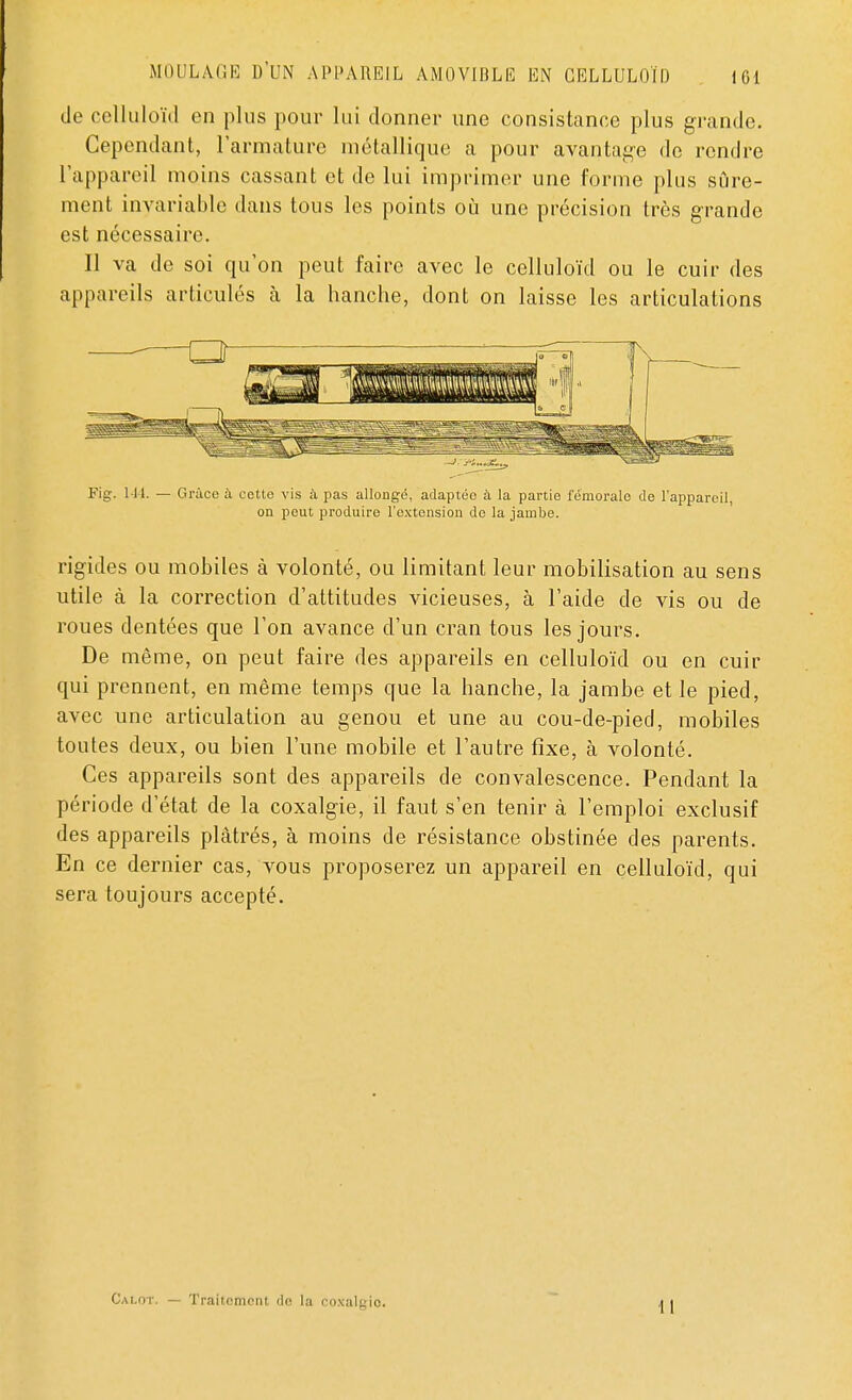 de celluloïd en plus pour lui donner une consistance plus grande. Cependant, l'armature métallique a pour avantage de rendre l'appareil moins cassant et de lui imprimer une forme plus sûre- ment invariable dans tous les points où une précision très grande est nécessaire. Il va de soi qu'on peut faire avec le celluloïd ou le cuir des appareils articulés a la hanche, dont on laisse les articulations Fig. 144. — Grâce à cette vis à pas allongé, adaptée à la partie fémorale de l'appareil, on peut produire l'extension de la jambe. rigides ou mobiles à volonté, ou limitant leur mobilisation au sens utile à la correction d'attitudes vicieuses, à l'aide de vis ou de roues dentées que l'on avance d'un cran tous les jours. De même, on peut faire des appareils en celluloïd ou en cuir qui prennent, en même temps que la hanche, la jambe et le pied, avec une articulation au genou et une au cou-de-pied, mobiles toutes deux, ou bien l'une mobile et l'autre fixe, à volonté. Ces appareils sont des appareils de convalescence. Pendant la période d'état de la coxalgie, il faut s'en tenir à l'emploi exclusif des appareils plâtrés, à moins de résistance obstinée des parents. En ce dernier cas, vous proposerez un appareil en celluloïd, qui sera toujours accepté. Calot. — Traitement do la coxalyio. I I