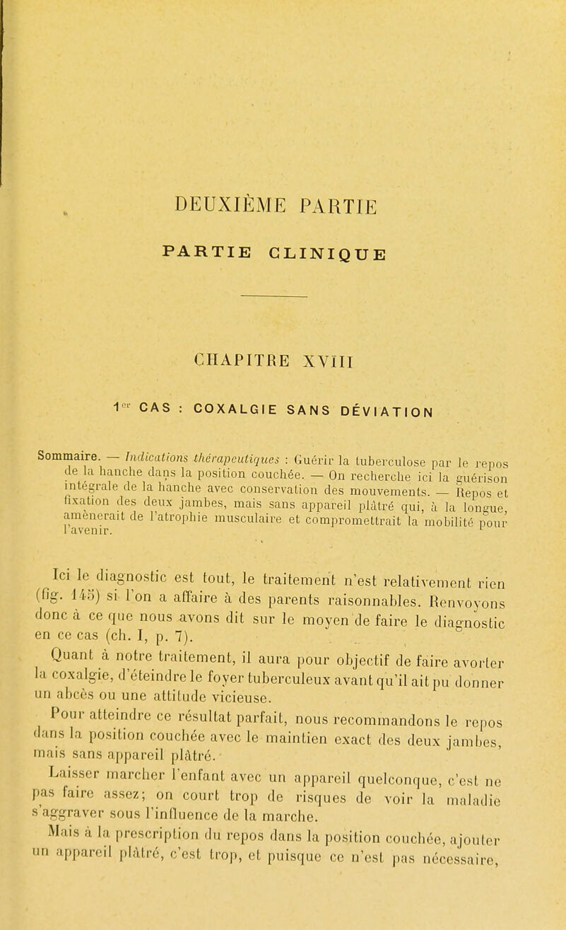 DEUXIÈME PARTIE PARTIE CLINIQUE CHAPITRE XVIII 1er CAS : COXALGIE SANS DÉVIATION Sommaire. — Indications thérapeutiques : Guérir la tuberculose par le repos de la hanche dans la position couchée. — On recherche ici la euérison intégrale de la hanche avec conservation des mouvements. — Repos et fixation des deux jambes, mais sans appareil plâtré qui, à la loneue amènerait de l'atrophie musculaire et compromettrait la mobilité pour 1 avenir. 1 Ici le diagnostic est tout, le traitement n'est relativement rien (fig. 145) si l'on a affaire à des parents raisonnables. Renvoyons donc à ce que nous avons dit sur le moyen de faire le diagnostic en ce cas (ch. I, p. 7). Quant à notre traitement, il aura pour objectif de faire avorter la coxalgie, d'éteindre le foyer tuberculeux avant qu'il ait pu donner un abcès ou une attitude vicieuse. Pour atteindre ce résultat parfait, nous recommandons le repos dans la position couchée avec le maintien exact des deux jambes, mais sans appareil plâtré. Laisser marcher l'enfant avec un appareil quelconque, c'est ne pas faire assez; on court trop de risques de voir la maladie s'aggraver sous l'influence de la marche. Mais à la prescription du repos dans la position couchée, ajouter un appareil plâtré, c'est trop, et puisque ce n'est pas nécessaire,
