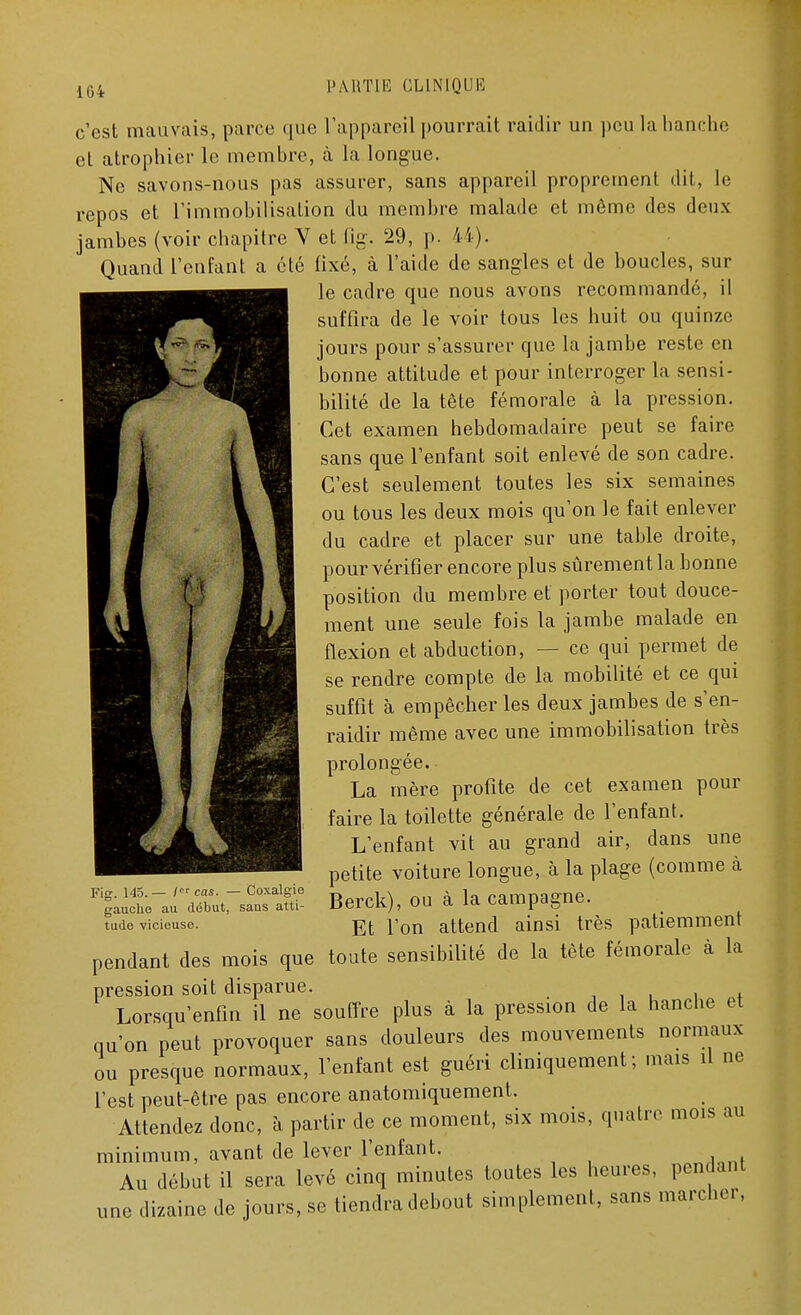 c'est mauvais, parce que l'appareil pourrait raidir un peu la hanche el atrophier le membre, à la longue. Ne savons-nous pas assurer, sans appareil proprement dit, le repos et l'immobilisation du membre malade et môme des deux jambes (voir chapitre V et flg. 29, p. 44). Quand l'enfant a été fixé, à l'aide de sangles et de boucles, sur le cadre que nous avons recommandé, il suffira de le voir tous les huit ou quinze jours pour s'assurer que la jambe reste en bonne attitude et pour interroger la sensi- bilité de la tête fémorale à la pression. Cet examen hebdomadaire peut se faire sans que l'enfant soit enlevé de son cadre. C'est seulement toutes les six semaines ou tous les deux mois qu'on le fait enlever du cadre et placer sur une table droite, pour vérifier encore plus sûrement la bonne position du membre et porter tout douce- ment une seule fois la jambe malade en flexion et abduction, — ce qui permet de se rendre compte de la mobilité et ce qui suffit à empêcher les deux jambes de s'en- raidir même avec une immobilisation très prolongée. La mère profite de cet examen pour faire la toilette générale de l'enfant. L'enfant vit au grand air, dans une petite voiture longue, à la plage (comme à Berck), ou à la campagne. Et l'on attend ainsi très patiemment pendant des mois que toute sensibilité de la tète fémorale à la pression soit disparue. Lorsqu'enfin il ne souffre plus à la pression de la hanche et qu'on peut provoquer sans douleurs des mouvements normaux ou presque normaux, l'enfant est guéri cliniquement ; mais il ne l'est peut-être pas encore anatomiquement. Attendez donc, à partir de ce moment, six mois, quatre mois au minimum, avant de lever l'enfant. Au début il sera levé cinq minutes toutes les heures, pendant une dizaine de jours, se tiendra debout simplement, sans marcher, Fig. 145.— f cas. — Coxalgie gauche au début, sans atti- tude vicieuse.