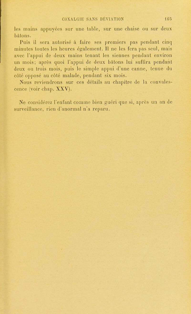 COXALGIE SANS DÉVIATION 16b les mains appuyées sur une table, sur une chaise ou sur deux bâtons. Puis il sera autorisé à faire ses premiers pas pendant cinq minutes toutes les heures également. 11 ne les fera pas seul, mais avec l'appui de deux mains tenant les siennes pendant environ un mois; après quoi l'appui de deux bâtons lui suffira pendant deux ou trois mois, puis le simple appui d'une canne, tenue du côté opposé au côté malade, pendant six mois. Nous reviendrons sur ces détails au chapitre de la convales- cence (voir chap. XXV). Ne considérez l'enfant comme bien guéri que si, après un an de surveillance, rien d'anormal n'a reparu.