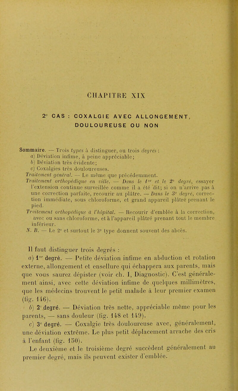 2e CAS : COXALGIE AVEC ALLONGEMENT, DOULOUREUSE OU NON Sommaire. — Trois types à distinguer, ou trois degrés : a) Déviation infime, à peine appréciable; b) Déviation très évidente; c) Coxalgies très douloureuses. Traitement général. — Le même que précédemment. Traitement orthopédique en ville. — Dans le 4er et le 2° degré, essayer l'exLension continue surveillée comme il a été dit; si on n'arrive pas à une correction parfaite, recourir au plâtre. — Dans le 3e degré, correc- tion immédiate, sous chloroforme, et grand appareil plâtré prenant le pied. Traitement orthopédique à l'hôpital. — Recourir d'emblée à la correction, avec ou sans chloroforme, et à l'appareil plâtré prenant tout le membre inférieur. N. B. — Le 2e et surtout le 3° type donnent souvent des abcès. Il faut distinguer trois degrés : a) 1er degré. — Petite déviation infime en abduction et rotation externe, allongement et ensellure qui échappera aux parents, mais que vous saurez dépister (voir ch. I, Diagnostic). C'est générale- ment ainsi, avec cette déviation infime de quelques millimètres, que les médecins trouvent le petit malade à leur premier examen (fig. 146). b) 2° degré. — Déviation très nette, appréciable même pour les parents, — sans douleur (fig. 148 et 149). c) 3e degré. — Coxalgie très douloureuse avec, généralement, une déviation extrême. Le plus petit déplacement arrache des cris à l'enfant (fig. 150). Le deuxième et le troisième degré succèdent généralement au premier degré, mais ils peuvent exister d'emblée.