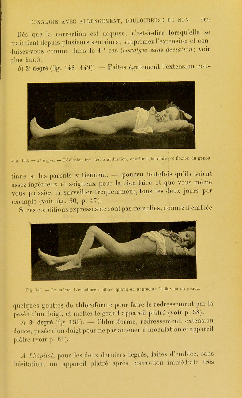 Dès que la correction est acquise, c'est-à-dire lorsqu'elle se maintient depuis plusieurs semaines, supprimez l'extension et con- duisez-vous comme dans le 1er cas (coxalgie sans déviation-, voir plus haut). b) 2e degré (fig. 148, 149). — Faites également l'extension con- Fig. 148. — S' degré. — Déviation très nette abduction, ensellure.lombairo. et flexion du genou. tinue si les parents y tiennent, — pourvu toutefois qu'ils soient assez ingénieux et soigneux pour la bien faire et que vous-même vous puissiez la surveiller fréquemment, tous les deux jours par exemple (voir fig. 30, p. 47). Si ces conditions expresses ne sont pas remplies, donnez d'emblée Fig. 149. — La môme. L'cnscllure s'eflacc quand on augmente la flexion du genou. quelques gouttes de chloroforme pour faire le redressement par la pesée d'un doigt, et mettez le grand appareil plâtré (voir p. 58). <■) Z' degré (fig. 150). — Chloroforme, redressement, extension douce, pesée d'un doigt pour ne pas amener d'inoculation et appareil plâtré (voir p. 81). A l'hôpital, pour les deux derniers degrés, faites d'emblée, sans hésitation, un appareil plâtré après correction immédiate très
