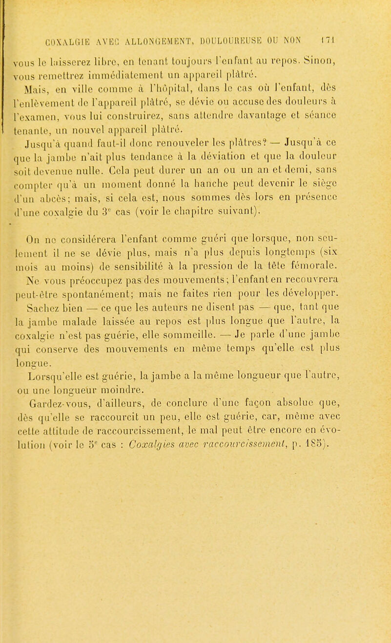 vous le laisserez libre, en tenant toujours l'enfant au repos. Sinon, vous remettrez immédiatement un appareil plâtré. Mais, en ville comme à l'hôpital, dans le cas où l'enfant, des l'enlèvement de l'appareil plâtré, se dévie ou accuse des douleurs à l'examen, vous lui construirez, sans attendre davantage et séance tenante, un nouvel appareil plâtré. Jusqu'à quand faut-il donc renouveler les plâtres? — Jusqu'à ce que la jambe n'ait plus tendance à la déviation et que la douleur soit devenue nulle. Cela peut durer un an ou un an et demi, sans compter qu'à un moment donné la hanche peut devenir le siège d'un abcès; mais, si cela est, nous sommes dès lors en présence d'une coxalgie du 3e cas (voir le chapitre suivant). On ne considérera l'enfant comme guéri que lorsque, non seu- lement il ne se dévie plus, mais n'a plus depuis longtemps (six mois au moins) de sensibilité à la pression de la tête fémorale. Ne vous préoccupez pas des mouvements ; l'enfant en recouvrera peut-être spontanément; mais ne faites rien pour les développer. Sachez bien — ce que les auteurs ne disent pas — que, tant que la jambe malade laissée au repos est plus longue que l'autre, la coxalgie n'est pas guérie, elle sommeille. — Je parle d'une jambe qui conserve des mouvements en même temps qu'elle est plus longue. Lorsqu'elle est guérie, la jambe a la même longueur que l'autre, ou une longueur moindre. Gardez-vous, d'ailleurs, de conclure d'une façon absolue que, dès qu'elle se raccourcit un peu, elle est guérie, car, même avec cette attitude de raccourcissement, le mal peut être encore en évo- lution (voir le 5e cas : Coxalgies avec raccourcissement, p. 185).