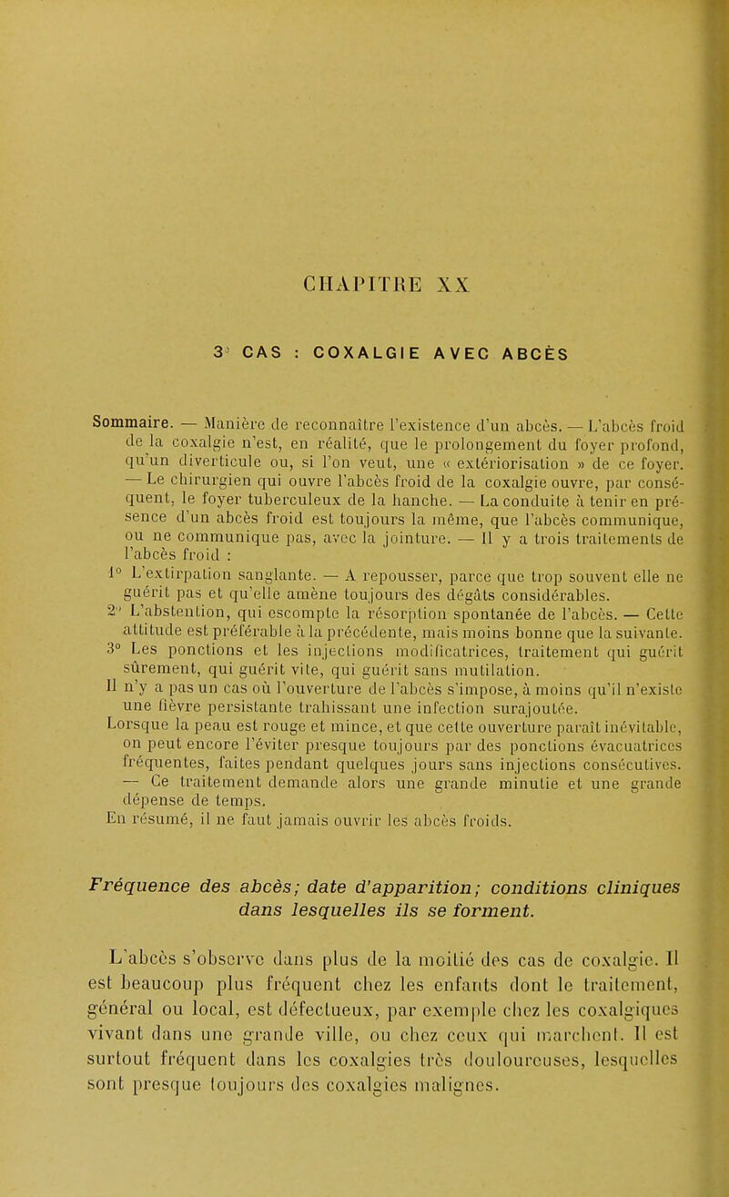 3; CAS : COXALGIE AVEC ABCÈS Sommaire. — Manière de reconnaître l'existence d'un abcès. — L'abcès froid de la coxalgie n'est, en réalité, que le prolongement du foyer profond, qu'un diverticule ou, si l'on veut, une « extériorisation » de ce foyer. — Le chirurgien qui ouvre l'abcès froid de la coxalgie ouvre, par consé- quent, le foyer tuberculeux de la hanche. — La conduite à tenir en pré- sence d'un abcès froid est toujours la même, que l'abcès communique, ou ne communique pas, avec la jointure. — Il y a trois traitements de l'abcès froid : 1° L'extirpation sanglante. — A repousser, parce que trop souvent elle ne guérit pas et qu'elle amène toujours des dégâts considérables. 2 L'abstention, qui escompte la résorption spontanée de l'abcès. — Celle attitude est préférable à la précédente, mais moins bonne que la suivante. 3° Les ponctions et les injections modificatrices, traitement qui guérit sûrement, qui guérit vile, qui guérit sans mutilation. Il n'y a pas un cas où l'ouverture de l'abcès s'impose, à moins qu'il n'existe une fièvre persistante trahissant une infection surajoutée. Lorsque la peau est rouge et mince, et que celte ouverture parait inévilable, on peut encore l'éviter presque toujours par des ponctions évacuatriecs fréquentes, faites pendant quelques jours sans injections consécutives. — Ce traitement demande alors une grande minutie et une grande dépense de temps. En résumé, il ne faut jamais ouvrir les abcès froids. Fréquence des abcès; date d'apparition; conditions cliniques dans lesquelles ils se forment. L'abcès s'observe dans plus de la moitié des cas de coxalgie. Il est beaucoup plus fréquent cbez les enfants dont le traitement, général ou local, est défectueux, par exemple chez les coxalgiques vivant dans une grande ville, ou chez ceux qui marchent. Il est surtout fréquent dans les coxalgies très douloureuses, lesquelles sont presque toujours des coxalgies malignes.