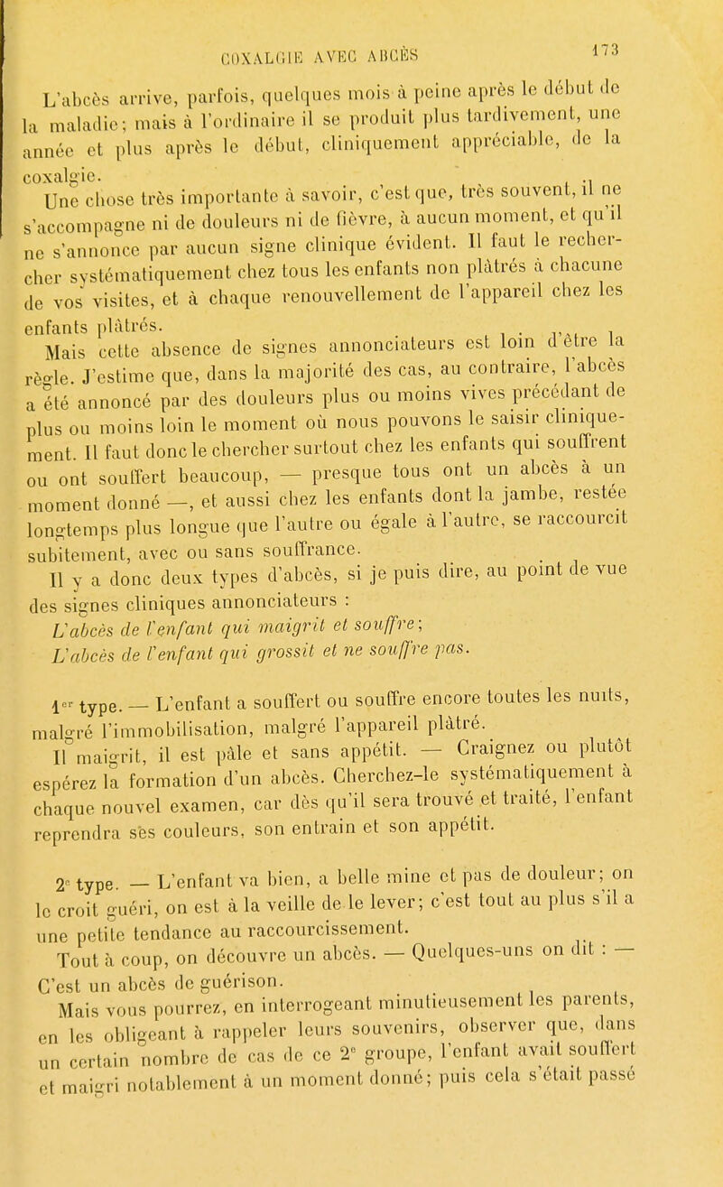 L'abcès arrive, parfois, quelques mois à peine après le début de la maladie; mais à l'ordinaire il se produit plus tardivement une année et plus après le début, cliniquement appréciable, de la coxalgie. Une chose très importante à savoir, c'est que, très souvent, il ne s'accompagne ni de douleurs ni de fièvre, à aucun moment, et qu'il ne s'annonce par aucun signe clinique évident. Il faut le recher- cher systématiquement chez tous les enfants non plâtrés a chacune de vos visites, et à chaque renouvellement de l'appareil chez les enfants plâtrés. Mais cette absence de signes annonciateurs est loin d être la rè-le J'estime que, dans la majorité des cas, au contraire, l'abcès a été annoncé par des douleurs plus ou moins vives précédant de plus ou moins loin le moment où nous pouvons le saisir clinique- ment Il faut donc le chercher surtout chez les enfants qui souffrent ou ont souffert beaucoup, - - presque tous ont un abcès à un moment donné -, et aussi chez les enfants dont la jambe, restée longtemps plus longue que l'autre ou égale à l'autre, se raccourcit subitement, avec ou sans souffrance. Il y a donc deux types d'abcès, si je puis dire, au point de vue des signes cliniques annonciateurs : L'abcès de l'enfant qui maigrit et souffre; Vabcès de l'enfant qui grossit et ne souffre pas. 4or type. _ L'enfant a souffert ou souffre encore toutes les nuits, malgré l'immobilisation, malgré l'appareil plâtré. Il maigrit, il est pâle et sans appétit. Craignez ou plutôt espérez la formation d'un abcès. Cherchez-le systématiquement à chaque nouvel examen, car dès qu'il sera trouvé et traité, l'enfant reprendra ses couleurs, son entrain et son appétit. 2^ type. _ L'enfant va bien, a belle mine et pas de douleur; on le croit guéri, on est à la veille de le lever; c'est tout au plus s'il a une petite tendance au raccourcissement. Tout à coup, on découvre un abcès. — Quelques-uns on dit : — C'est un abcès de guérison. Mais vous pourrez, en interrogeant minutieusement les parents, en les obligeant à rappeler leurs souvenirs, observer que, dans un certain nombre de cas de ce 2° groupe, l'enfant avait soufferl et maigri notablement à un moment donné; puis cela s'était passé