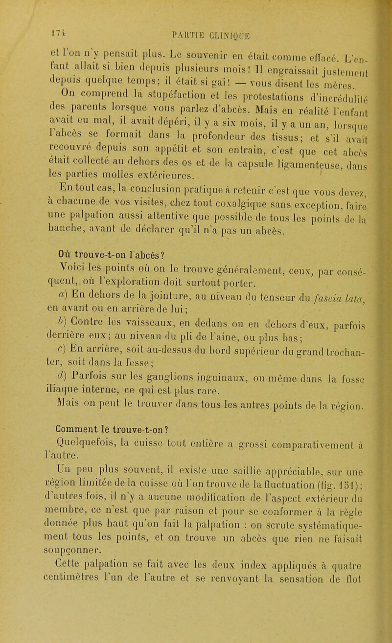 et l'on n'y pensait plus. Le souvenir en était comme effacé. L'en- fant allait si Lien depuis plusieurs mois! II engraissait justement depuis quelque temps; il était si gai! — vous disent les mères On comprend la stupéfaction et les protestations d'incrédulité des parents lorsque vous parlez d'abcès. Mais en réalité l'enfant avait eu mal, il avait dépéri, il y a six mois, il y a un an, lorsque 1 abcès se formait dans la profondeur des tissus; et s'il avait recouvré depuis son appétit et son entrain, c'est que cet abcès était collecté au dehors des os et de la capsule ligamenteuse, dans les parties molles extérieures. En tout cas, la conclusion pratique à retenir c'est que vous devez à chacune.de vos visites, chez tout coxalgique sans exception, faire une palpation aussi attentive que possible de tous les points'de la hanche, avant de déclarer qu'il n'a pas un abcès. Où trouve-t-on l'abcès? Voici les points où on le trouve généralement, ceux, par consé- quent, où l'exploration doit surtout porter. a) En dehors de la jointure, au niveau du tenseur du fascia Iota, en avant ou en arrière de lui ; b) Contre les vaisseaux, en dedans ou en dehors d'eux, parfois derrière eux; au niveau du pli de l'aine, ou plus bas; c) En arrière, soit au-dessus du bord supérieur du grand trochan- ter, soit dans la fesse ; d) Parfois sur les ganglions inguinaux, ou même dans la fosse iliaque interne, ce qui est plus rare. Mais on peut le trouver dans tous les autres points de la région. Comment le trouve-t-on? Quelquefois, la cuisse tout entière a grossi comparativement à l'autre. Un peu plus souvent, il existe une saillie appréciable, sur une région limitée de la cuisse où l'on trouve de la fluctuation (fig. 151); d'autres fois, il n'y a aucune modification de l'aspect extérieur du membre, ce n'est que par raison et pour se conformer à la règle donnée plus haut qu'on fait la palpation : on scrute systématique- ment tous les points, et on trouve un abcès que rien ne faisait soupçonner. Cette palpation se fait avec les deux index appliqués à quatre centimètres l'un de l'autre et se renvoyant la sensation de Ilot