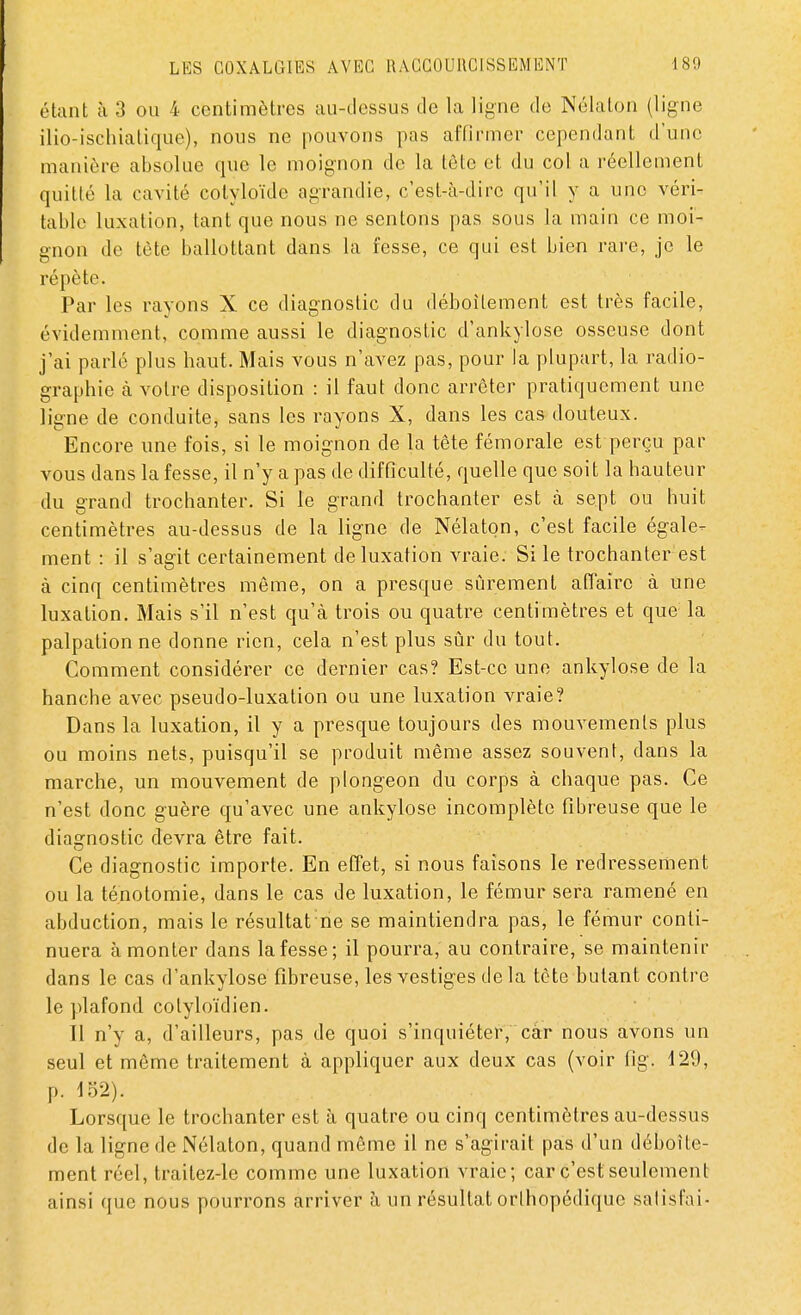 étant à 3 ou 4 centimètres au-dessus de la ligne de Nélaton (ligne ilio-ischialique), nous ne pouvons pas affirmer cependant d'une manière absolue que le moignon de la tète et du col a réellement quitté la cavité cotyloïde agrandie, c'est-à-dire qu'il y a une véri- table luxation, tant que nous ne sentons pas sous la main ce moi- gnon de tète ballottant clans la fesse, ce qui est bien rare, je le répète. Par les rayons X ce diagnostic du déboîtement est très facile, évidemment, comme aussi le diagnostic d'ankylose osseuse dont j'ai parlé plus haut. Mais vous n'avez pas, pour la plupart, la radio- graphie à votre disposition : il faut donc arrêter pratiquement une ligne de conduite, sans les rayons X, dans les cas douteux. Encore une fois, si le moignon de la tête fémorale est perçu par vous dans la fesse, il n'y a pas de difficulté, quelle que soit la hauteur du grand trochanter. Si le grand trochanter est à sept ou huit centimètres au-dessus de la ligne de Nélaton, c'est facile égale- ment : il s'agit certainement de luxation vraie. Si le trochanter est à cinq centimètres même, on a presque sûrement affaire à une luxation. Mais s'il n'est qu'à trois ou quatre centimètres et que la palpationne donne rien, cela n'est plus sûr du tout. Comment considérer ce dernier cas? Est-ce une ankylose de la hanche avec pseudo-luxation ou une luxation vraie? Dans la luxation, il y a presque toujours des mouvements plus ou moins nets, puisqu'il se produit même assez souvent, dans la marche, un mouvement de plongeon du corps à chaque pas. Ce n'est donc guère qu'avec une ankylose incomplète fibreuse que le diagnostic devra être fait. Ce diagnostic importe. En effet, si nous faisons le redressement ou la ténotomie, dans le cas de luxation, le fémur sera ramené en abduction, mais le résultat ne se maintiendra pas, le fémur conti- nuera à monter dans la fesse; il pourra, au contraire, se maintenir dans le cas d'ankylose fibreuse, les vestiges delà tète butant contre le plafond colyloïdien. Il n'y a, d'ailleurs, pas de quoi s'inquiéter, càr nous avons un seul et même traitement à appliquer aux deux cas (voir fig. 129, p. 152). Lorsque le trochanter est à quatre ou cinq centimètres au-dessus de la ligne de Nélaton, quand même il ne s'agirait pas d'un déboîte- ment réel, traitez-le comme une luxation vraie; car c'est seulement ainsi que nous pourrons arriver à un résultat orthopédique salisfai-