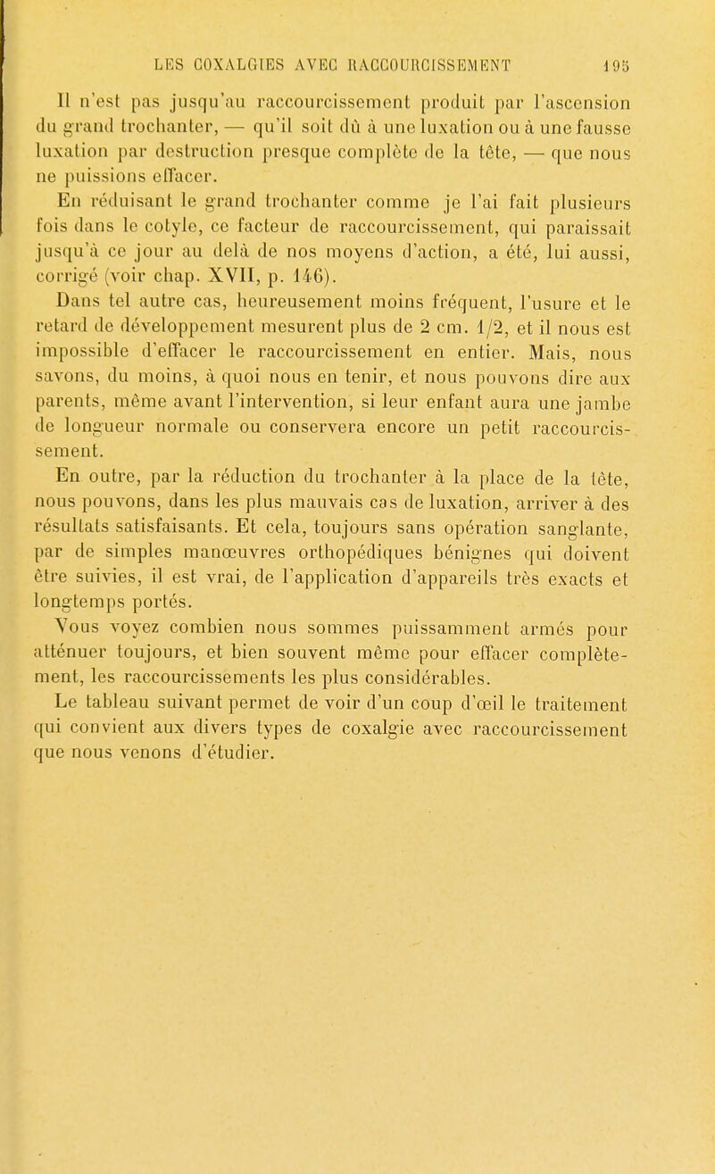 Il n'est pas jusqu'au raccourcissement produit par l'ascension du grand trochanter, — qu'il soit dû à une luxation ou à une fausse luxation par destruction presque complète de la tête, — que nous ne puissions effacer. En réduisant le grand trochanter comme je l'ai fait plusieurs fois dans le cotyle, ce facteur de raccourcissement, qui paraissait jusqu'à ce jour au delà de nos moyens d'action, a été, lui aussi, corrigé (voir chap. XVII, p. 14G). Dans tel autre cas, heureusement moins fréquent, l'usure et le retard de développement mesurent plus de 2 cm. 1/2, et il nous est impossible d'effacer le raccourcissement en entier. Mais, nous savons, du moins, à quoi nous en tenir, et nous pouvons dire aux parents, même avant l'intervention, si leur enfant aura une jambe de longueur normale ou conservera encore un petit raccourcis- sement. En outre, par la réduction du trochanter à la place de la tète, nous pouvons, dans les plus mauvais cas de luxation, arriver à des résultats satisfaisants. Et cela, toujours sans opération sanglante, par de simples manœuvres orthopédiques bénignes qui doivent être suivies, il est vrai, de l'application d'appareils très exacts et longtemps portés. Yous voyez combien nous sommes puissamment armés pour atténuer toujours, et bien souvent même pour effacer complète- ment, les raccourcissements les plus considérables. Le tableau suivant permet de voir d'un coup d'oeil le traitement qui convient aux divers types de coxalgie avec raccourcissement que nous venons d'étudier.