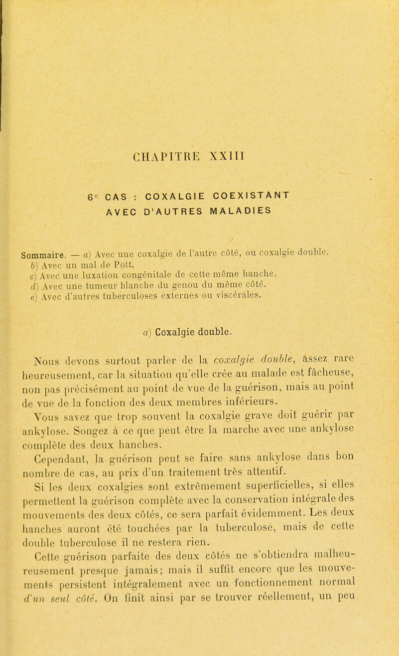 6e CAS : COXALGIE COEXISTANT AVEC D'AUTRES MALADIES Sommaire. — a) Avec une coxalgie de l'autre côté, ou coxalgie double. b) Avec un mal de Pott, c) Avec une luxation congénitale de cette même hanche. d) Avec une tumeur blanche du genou du même côté. e) Avec d'autres tuberculoses externes ou viscérales. a) Coxalgie double. Nous devons surtout parler de la coxalgie double, assez rare heureusement, car la situation qu'elle crée au malade est fâcheuse, non pas précisément au point de vue de la guérison, mais au point de vue de la fonction des deux membres inférieurs. Yous savez que trop souvent la coxalgie grave doit guérir par ankylose. Songez à ce que peut être la marche avec une ankylose complète des deux hanches. Cependant, la guérison peut se faire sans ankylose dans bon nombre de cas, au prix d'un traitement très attentif. Si les deux coxalgies sont extrêmement superficielles, si elles permettent la guérison complète avec la conservation intégrale des mouvements des deux côtés, ce sera parfait évidemment. Les deux hanches auront été touchées par la tuberculose, mais de cette double tuberculose il ne restera rien. Cette guérison parfaite des deux côtés ne s'obtiendra malheu- reusement presque jamais; mais il suffit encore que les mouve- ments persistent intégralement avec un fonctionnement normal d'un seul côté. On finit ainsi par se trouver réellement, un peu