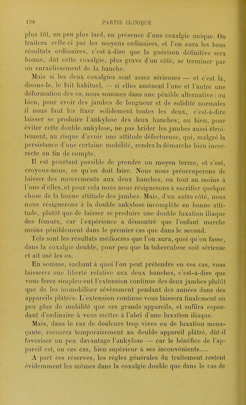 plus tôt, un peu plus tard, en présence d'une coxalgie unique. On traitera celle-ci par les moyens ordinaires, et l'on aura les bons résultats ordinaires, c'est-à-dire que la guérison définitive sera bonne, dût cette coxalgie, plus grave d'un coté, se terminer par un enraidissement de la hanche. Mais si les deux coxalgies sont assez sérieuses — et c'est là, disons-le, le fait habituel, — si elles amènent l'une et l'autre une déformation des os, nous sommes dans une pénible alternative : ou bien, pour avoir des jambes de longueur et de solidité normales il nous faut les fixer solidement toutes les deux, c'est-à-dire laisser se produire l'ankylose des deux hanches; ou bien, pour éviter cette double ankylose, ne pas brider les jambes aussi étroi- tement, au risque d'avoir une attitude défectueuse, qui, malgré la persistance d'une certaine mobilité, rendra la démarche bien incor- recte en fin de compte. Il est pourtant possible de prendre un moyen terme, et c'est, croyous-nous, ce qu'on doit faire. Nous nous préoccuperons de laisser des mouvements aux deux hanches, ou tout au moins à l'une d'elles, et pour cela nous nous résignerons à sacrifier quelque chose de la bonne attitude des jambes. Mais, d'un autre côté, nous nous résignerons à la double ankylose incomplète en bonne atti- tude, plutôt que de laisser se produire une double luxation iliaque des fémurs, car l'expérience a démontré que l'enfant marche moins péniblement dans le premier cas que clans le second. Tels sont les résultats médiocres que l'on aura, quoi qu'on fasse, dans la coxalgie double, pour peu que la tuberculose soit sérieuse et ait usé les os. En somme, sachant à quoi l'on peut prétendre en ces cas, vous laisserez une liberté relative aux deux hanches, c'est-à-dire que vous ferez simplement l'extension continue des deux jambes plutôt que de les immobiliser sévèrement pendant des années dans des appareils plâtrés. L'exlension continue vous laissera finalement un peu plus de mobilité que ces grands appareils, et suffira cepen- dant d'ordinaire à vous mcltre à l'abri d'une luxation iliaque. Mais, clans le cas de douleurs trop vives ou de luxation mena- çante, recourez temporairement au double appareil plâtré, dût-il favoriser un peu davantage l'ankylose — car le bénéfice de l'ap- pareil est, en ces cas, bien supérieur à ses inconvénients.... A part ces réserves, les règles générales du traitement restenl évidemment les mômes clans la coxalgie double que dans le cas de