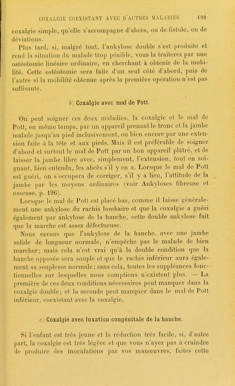 coxalgie simple, qu'elle s'accompagne d'abcès, ou de fistule, ou de déviations. Plus tard, si, malgré tout, l'ankylose double s'est produite et rend la situation du malade trop pénible, vous la traiterez par une ostéotomie linéaire ordinaire, en cherchant à obtenir de la mobi- lité. Cette ostéotomie sera faite d'un seul côté d'abord, puis de l'autre si la mobilité obtenue après la première opération n'est pas suffisante. b) Coxalgie avec mal de Pott. On peut soigner ces deux maladies, la coxalgie et le mal de Pott, en même temps, par un appareil prenant le tronc et la jambe malade jusqu'au pied inclusivement, ou bien encore par une exten- sion faite à la tête et aux pieds. Mais il est préférable de soigner d'abord et surtout le mal de Pott par un bon appareil plâtré, et de laisser la jambe libre avec, simplement, l'extension, tout en soi- gnant, bien entendu, les abcès s'il y en a. Lorsque le mal de Pott est guéri, on s'occupera de corriger, s'il y a lieu, l'attitude de la jambe par les moyens ordinaires (voir Ankyloses fibreuse et osseuse, p. 196). Lorsque le mal de Pott est placé bas, comme il laisse générale- ment une ankylose du rachis lombaire et que la coxalgie a guéri également par ankylose de la hanche, cette double ankylose fait que la marche est assez défectueuse. Nous savons que l'ankylose de la hanche, avec une jambe solide de longueur normale, n'empêche pas le malade de bien marcher; mais cela n'est vrai qu'à la double condition que la hanche opposée sera souple et que le rachis inférieur aura égale- ment sa souplesse normale; sans cela, toutes les suppléances fonc- tionnelles sur lesquelles nous comptions n'existent plus. — La première de ces deux conditions nécessaires peut manquer dans la coxalgie double; et la seconde peut manquer dans le mal de Pott inférieur, coexistant avec la coxalgie. c) Coxalgie avec luxation congénitale de la hanche. Si l'enfant est très jeune et la réduction très facile, si, d'autre part, la coxalgie est très légère et que vous n'ayez pas à craindre de produire des inoculations par vos manœuvres, faites cette