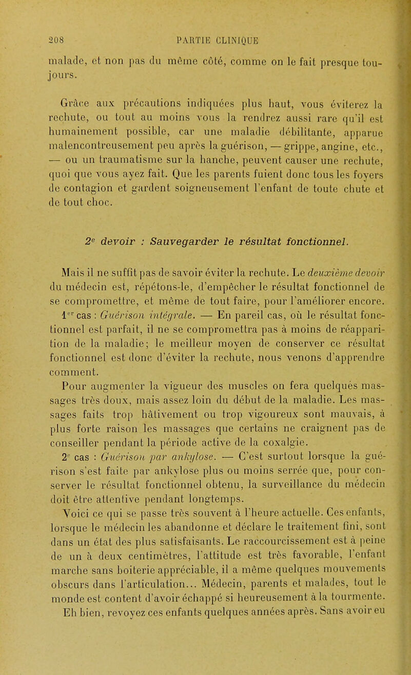 malade, et non pas du môme côté, comme on le fait presque tou- jours. Grâce aux précautions indiquées plus haut, vous éviterez la rechute, ou tout au moins vous la rendrez aussi rare qu'il est humainement possible, car une maladie débilitante, apparue malencontreusement peu après la guérison, — grippe, angine, etc., — ou un traumatisme sur la hanche, peuvent causer une rechute, quoi que vous ayez fait. Que les parents fuient donc tous les foyers de contagion et gardent soigneusement l'enfant de toute chute et de tout choc. 2e devoir : Sauvegarder le résultat fonctionnel. Mais il ne suffît pas de savoir éviter la rechute. Le deuxième devoir du médecin est, répétons-le, d'empêcher le résultat fonctionnel de se compromettre, et même de tout faire, pour l'améliorer encore. 1er cas : Guérison intégrale. — En pareil cas, où le résultat fonc- tionnel est parfait, il ne se compromettra pas à moins de réappari- tion de la maladie; le meilleur moyen de conserver ce résultat fonctionnel est donc d'éviter la rechute, nous venons d'apprendre comment. Pour augmenter la vigueur des muscles on fera quelquès mas- sages très doux, mais assez loin du début de la maladie. Les mas- sages faits trop hâtivement ou trop vigoureux sont mauvais, à plus forte raison les massages que certains ne craignent pas de conseiller pendant la période active de la coxalgie. 2° cas : Guérison par ànkyîose. — C'est surtout lorsque la gué- rison s'est faite par ankylose plus ou moins serrée que, pour con- server le résultat fonctionnel obtenu, la surveillance du médecin doit être attentive pendant longtemps. Voici ce qui se passe très souvent à l'heure actuelle. Ces enfants, lorsque le médecin les abandonne et déclare le traitement fini, sont dans un état des plus satisfaisants. Le raccourcissement est à peine de un à deux centimètres, l'attitude est très favorable, l'enfanl marche sans boiterie appréciable, il a même quelques mouvements obscurs dans l'articulation... Médecin, parents et malades, tout le monde est content d'avoir échappé si heureusement à la tourmente. Eh bien, revoyez ces enfants quelques années après. Sans avoir eu