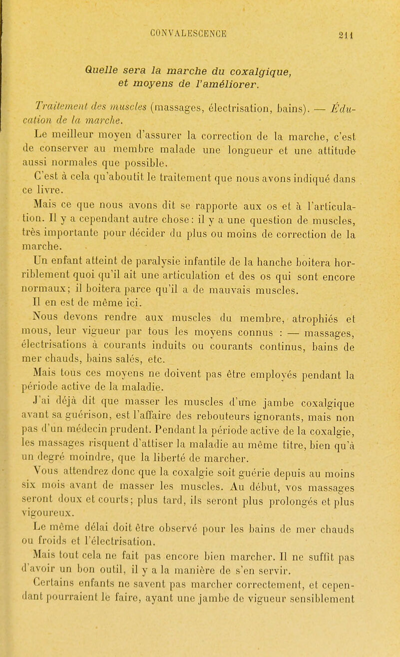 Quelle sera la marche du coxalgique, et moyens de l'améliorer. Traitement des muscles (massages, électrisation, bains). — Édu- cation de la marche. Le meilleur moyen d'assurer la correction de la marche, c'est de conserver au membre malade une longueur et une attitude aussi normales que possible. C'est à cela qu'aboutit le traitement que nous avons indiqué clans ce livre. Mais ce que nous avons dit se rapporte aux os et à l'articula- tion. Il y a cependant autre chose: il y a une question cle muscles, très importante pour décider du plus ou moins de correction de la marche. Un enfant atteint de paralysie infantile de la hanche boitera hor- riblement quoi qu'il ait une articulation et des os qui sont encore normaux; il boitera parce qu'il a de mauvais muscles. Il en est cle même ici. Nous devons rendre aux muscles du membre, atrophiés et mous, leur vigueur par tous les moyens connus : — massages, électrisations à courants induits ou courants continus, bains de mer chauds, bains salés, etc. Mais tous ces moyens ne doivent pas être employés pendant la période active de la maladie. J'ai déjà dit que masser les muscles d'une jambe coxalgique avant sa guérison, est l'affaire des rebouteurs ignorants, mais non pas d'un médecin prudent. Pendant la période active de la coxalgie, les massages risquent d'attiser la maladie au même titre, bien qu'à un degré moindre, que la liberté de marcher. Vous attendrez donc que la coxalgie soit guérie depuis au moins six mois avant cle masser les muscles. Au début, vos massages seront doux et courts; plus tard, ils seront plus prolongés et plus vigoureux. Le même délai doit être observé pour les bains de mer chauds ou froids et l'électrisation. Mais tout cela ne fait pas encore bien marcher. Il ne suffit pas d'avoir un bon outil, il y a la manière cle s'en servir. Certains enfants ne savent pas marcher correctement, et cepen- dant pourraient le faire, ayant une jambe de vigueur sensiblement
