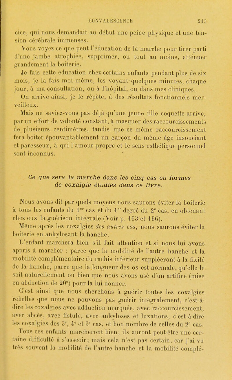 cice, qui nous demandait au début une peine physique et une ten- sion cérébrale immenses. Vous voyez ce que peut l'éducation de la marche pour tirer parti d'une jambe atrophiée, supprimer, ou tout au moins, atténuer grandement la boiterie. Je fais cette éducation chez certains enfants pendant plus de six mois, je la fais moi-même, les voyant quelques minutes, chaque jour, à ma consultation, ou à l'hôpital, ou dans mes cliniques. On arrive ainsi, je le répète, à des résultats fonctionnels mer- veilleux. Mais ne saviez-vous pas déjà qu'une jeune fille coquette arrive, par un effort de volonté constant, à masquer des raccourcissements de plusieurs centimètres, tandis que ce même raccourcissement fera boiter épouvantablement un garçon du même âge insouciant et paresseux, à qui l'amour-propre et le sens esthétique personnel sont inconnus. Ce que sera la marche dans les cinq cas ou formes de coxalgie étudiés dans ce livre. Nous avons dit par quels moyens nous saurons éviter la boiterie à tous les enfants du 1er cas et du 1er degré du 2e cas, en obtenant chez eux la guérison intégrale (Voir p. 163 et 166). Même après les coxalgies des autres cas, nous saurons éviter la boiterie en ankylosant la hanche. L'enfant marchera bien s'il fait attention et si nous lui avons appris à marcher : parce que la mobilité de l'autre hanche et la mobilité complémentaire du rachis inférieur suppléeront à la fixité de la hanche, parce que la longueur des os est normale, qu'elle le soit naturellement ou bien que nous ayons usé d'un artifice (mise en abduction de 20°) pour la lui donner. C'est ainsi que nous cherchons à guérir toutes les coxalgies rebelles que nous ne pouvons pas guérir intégralement, c'est-à- dire les coxalgies avec adduction marquée, avec raccourcissement, avec abcès, avec fistule, avec ankyloses et luxations, c'est-à-dire les coxalgies des 3% 4e et 5e cas, et bon nombre de celles du 2° cas. Tous ces enfants marcheront bien; ils auront peut-être une cer- taine difficulté à s'asseoir; mais cela n'est pas certain, car j'ai vu très souvent la mobilité de l'autre hanche et la mobilité complé-