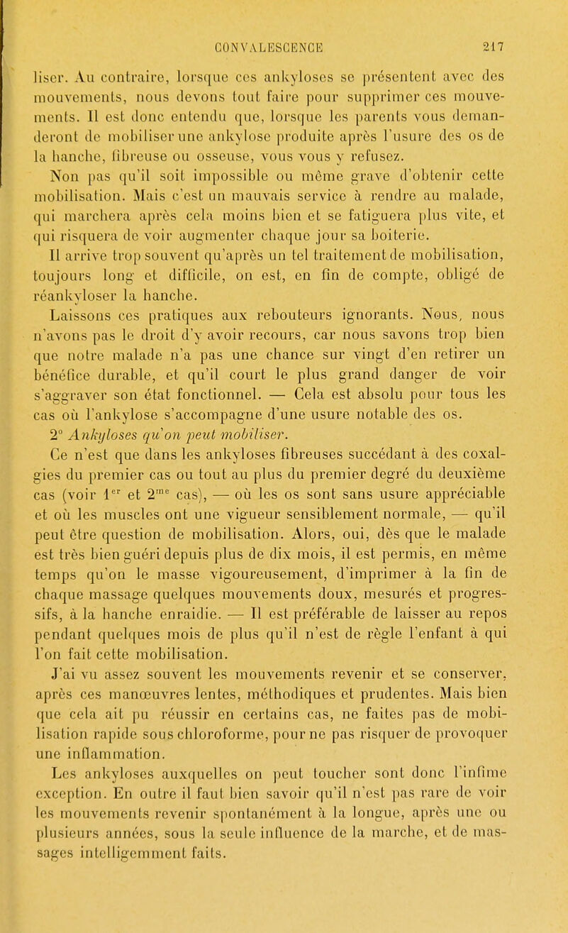 liser. Au contraire, lorsque ces ankyloses se présentent avec des mouvements, nous devons tout faire pour supprimer ces mouve- ments. Il est donc entendu que, lorsque les parents vous deman- deront de mobiliser une ankylose produite après l'usure des os de la hanche, fibreuse ou osseuse, vous vous y refusez. Non pas qu'il soit impossible ou môme grave d'obtenir cette mobilisation. Mais c'est un mauvais service à rendre au malade, qui marchera après cela moins bien et se fatiguera plus vite, et qui risquera de voir augmenter chaque jour sa boiterie. Il arrive trop souvent qu'après un tel traitement de mobilisation, toujours long et difficile, on est, en fin de compte, obligé de réankyloser la hanche. Laissons ces pratiques aux rebouteurs ignorants. Nous, nous n'avons pas le droit d'y avoir recours, car nous savons trop bien que notre malade n'a pas une chance sur vingt d'en retirer un bénéfice durable, et qu'il court le plus grand danger de voir s'aggraver son état fonctionnel. — Cela est absolu pour tous les cas où l'ankylose s'accompagne d'une usure notable des os. 2° Ankyloses qu'on feut mobiliser. Ce n'est que dans les ankyloses fibreuses succédant à des coxal- gies du premier cas ou tout au plus du premier degré du deuxième cas (voir 1er et 2'ne cas), — où les os sont sans usure appréciable et où les muscles ont une vigueur sensiblement normale, — qu'il peut être question de mobilisation. Alors, oui, dès que le malade est très bien guéri depuis plus de dix mois, il est permis, en même temps qu'on le masse vigoureusement, d'imprimer à la fin de chaque massage quelques mouvements doux, mesurés et progres- sifs, à la hanche enraidie. — Il est préférable de laisser au repos pendant quelques mois de plus qu'il n'est de règle l'enfant à qui l'on fait cette mobilisation. J'ai vu assez souvent les mouvements revenir et se conserver, après ces manœuvres lentes, méthodiques et prudentes. Mais bien que cela ait pu réussir en certains cas, ne faites pas de mobi- lisation rapide sous chloroforme, pour ne pas risquer de provoquer une inflammation. Les ankyloses auxquelles on peut toucher sont donc l'infime exception. En outre il faut bien savoir qu'il n'est pas rare de voir les mouvements revenir spontanément à la longue, après une ou plusieurs années, sous la seule influence de la marche, et de mas- sages intelligemment faits.