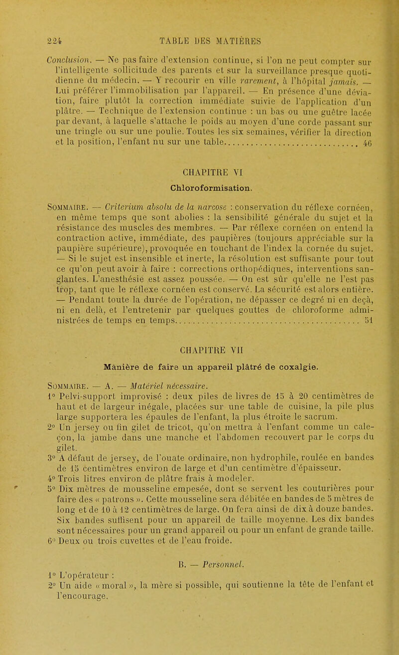 Conclusion. — Ne pas faire d'extension continue, si l'on ne peut compter sur L'intelligente sollicitude des parents et sur la surveillance presque quoti- dienne du médecin. — Y recourir en ville rarement, à l'hôpital jamais. — Lui préférer l'immobilisation par l'appaveil. — En présence d'une dévia- tion, l'aire plutôt la correction immédiate suivie de l'application d'un plâtre. — Technique de l'extension continue : un bas ou une guêtre lacée par devant, à laquelle s'attache le poids au moyen d'une corde passant sur une tringle ou sur une poulie. Toutes les six semaines, vérifier la direction et la position, l'enfant nu sur une table. in CHAPITRE VI Chloroformisation. Sommaire. — Critérium absolu de la narcose : conservation du réflexe cornéen, en même temps que sont abolies : la sensibilité générale du sujet et la résistance des muscles des membres. — Par réflexe cornéen on entend la contraction active, immédiate, des paupières (toujours appréciable sur la paupière supérieure), provoquée en touchant de l'index la cornée du sujet. — Si le sujet est insensible et inerte, la résolution est suffisante pour tout ce qu'on peut avoir à faire : corrections orthopédiques, interventions san- glantes. L'anesthésie est assez poussée. — On est sûr qu'elle ne l'est pas trop, tant que le réflexe cornéen est conservé. La sécurité est alors entière. — Pendant toute la durée de l'opération, ne dépasser ce degré ni en deçà, ni en delà, et l'entretenir par quelques gouttes de chloroforme admi- nistrées de temps en temps 51 CHAPITRE VII Manière de faire un appareil plâtré de coxalgie. Sommaire. — A. — Matériel nécessaire. 1° Pelvi-support improvisé : deux piles de livres de 15 à 20 centimètres de haut et de largeur inégale, placées sur une table de cuisine, la pile plus large supportera les épaules de l'enfant, la plus étroite le sacrum. 2° Un jersey ou lin gilet de tricot, qu'on mettra à l'enfant comme un cale- çon, la jambe dans une manche et l'abdomen recouvert par le corps du gilet. 3° A défaut de jersey, de l'ouate ordinaire, non hydrophile, roulée en bandes de 15 centimètres environ de large et d'un centimètre d'épaisseur. 4° Trois litres environ de plâtre frais à modeler. 5° Dix mètres de mousseline empesée, dont se servent les couturières pour faire des « patrons ». Cette mousseline sera débitée en bandes de 5 mètres de long et de 10 à 12 centimètres de large. On fera ainsi de dix à douze bandes. Six bandes sullisent pour un appareil de taille moyenne. Les dix bandes sont nécessaires pour un grand appareil ou pour un enfant de grande taille. 6 Deux ou trois cuvettes et de l'eau froide. B. — Personnel. 1° L'opérateur : 2° Un aide «moral», la mère si possible, qui soutienne la tôte de l'enfant et l'encourage.