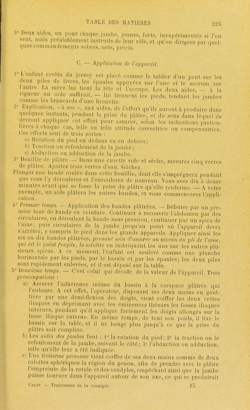 3° Deux aides, un pour chaque jambe, jeunes, forts, inexpérimentés si l'on veut, mais préalablement instruits de leur rôle, et qu'on dirigera par quel- ques commandements sobres, nets, précis C. — Application de l'appareil. L Lenfant revêtu du jersey est placé comme le tablier d'un pont sue les deux piles de livres, les épaules appuyées sur l'une et le sacrum sur [autre. La mere lui lient la tète et l'occupe. Les deux aides, — à la rigueur un aide suffirait', - lui tiennent les pieds, tendant les jambes comme les brancards d'une brouette. 2» Explication, « à sec », aux aides, de l'effort qu'ils auront à produire dans quel,jues instants, pendant la prise du plaire, et du sens dans lequel ils devront appliquer cet effort pour assurer, selon les indications particu- lières a chaque cas, telle ou telle atlilude correctrice ou compensatrice Ces efforts sont de trois sortes : ti) Rotation du pied en dedans ou en dehors; b) Traction ou refoulement de la jambe; c) Abduction ou adduction de la jambe. 3° Bouillie de plâtre. — Dans une cuvette vide et sèche, mesurez cinq verres de plâtre. Ajoutez trois verres d'eau. Gâchez. Plongez une bande roulée dans cetle bouillie, dont elle s'imprégnera pendant que vous l'y déroulerez et l'enroulerez de nouveau. Vous avez dix à douze minutes avant que se fasse la prise du plâtre qu'elle renferme. — A votre exemple, un aide plâtera les autres bandes, et vous commencerez l'appli- cation. 4° Premier temps. - Application des bandes plâtrées. — Débuter par un pre- mier tour de bande en ceinture. Continuer à recouvrir l'abdomen par des circulaires, en déroulant la bande sans pression, continuer par un spica de l'aine, puis circulaires de la jambe jusqu'au point où l'appareil devra s'arrêter, y compris le pied dans les grands appareils. Appliquer ainsi les six ou dix bandes plâtrées, prenant soin d'assurer au niveau du pli de l'aine, qui est le point fragile, la solidité en imbriquant les uns sur les autres plu- sieurs spicas. A ce moment, l'enfant est soulevé comme une planche horizon laie par les pieds, par le bassin et par les épaules; les deux piles sont rapidement enlevées, et il est déposé sur la table. S0 Deuxième temps. — C'est celui qui décide de la valeur de l'appareil. Trois préoccupations : a) Assurer l'adhérence intime du bassin à la carapace plâtrée qui l'entoure. A cet effet, l'opérateur, disposant ses deux mains en gout- tière par une demi-flexion des doigts, vient coiffer les deux crêtes dlaques en déprimant avec les éminences thénars les fosses iliaques internes, pendant qu'il applique fortement les doigls allongés sur la fosse iliaque externe. En même temps, de toul son poids, il lixe le bassin sur la lable, et il ne bouge plus jusqu'à ce que la prise du plâtre soit complète. b) Les aides des jambes font : i° la rotation du pied; 2» la traction ou le refoulement de la jambe, suivant le côté; 3° l'abduction ou adduction, telle qu'elle leur a été indiquée. c) Une troisième personne vient coiffer de ses deux mains comme de deux calottes sphérîques la région du genou, afin de prendre avec le plâtre l'empreinte de la rotule èt des condyles, empêchant ainsi que la jambe puisse tourner dans L'appareil autour de son axe, ce qui se produirait Calot. — Traitemont do la coxalgie 15
