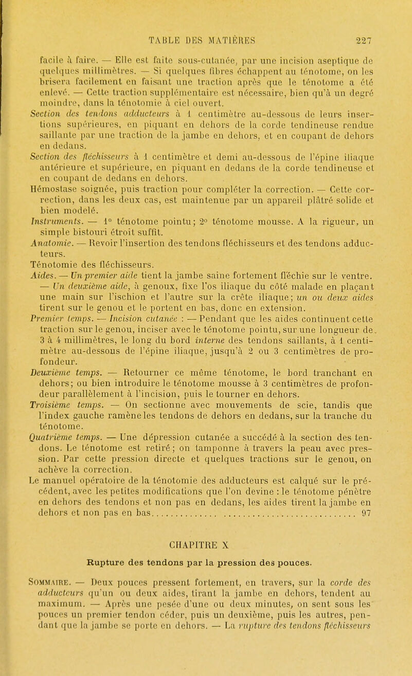 facile à l'aire. — Elle est faite sous-cutanée, par une incision aseptique de quelques millimètres. — Si quelques libres échappent au ténotome, on les brisera facilement en faisant une traction après que le ténotome a été enlevé. — Celte traction supplémentaire est nécessaire, bien qu'à un degré moindre, dans la ténotomie à ciel ouvert. Section des tendons adducteurs à 1 centimètre au-dessous de leurs inser- tions supérieures, en piquant en dehors de la corde tendineuse rendue saillante par une traction de la jambe en dehors, et en coupant de dehors en dedans. Section des fléchisseurs à 1 centimètre et demi au-dessous de l'épine iliaque antérieure et supérieure, en piquant en dedans de la corde tendineuse et en coupant de dedans en dehors. Hémostase soignée, puis traction pour compléter la correction. — Cette cor- rection, dans les deux cas, est maintenue par un appareil plâtré solide et bien modelé. Instruments. — 1° ténotome pointu; 2° ténotome mousse. A la rigueur, un simple bistouri étroit suffit. Analomie. — Revoir l'insertion des tendons fléchisseurs et des tendons adduc- teurs. Ténotomie des fléchisseurs. Aides. — Un premier aide tient la jambe saine fortement fléchie sur lé ventre. — Un deuxième aide, à genoux, fixe l'os iliaque du côté malade en plaçant une main sur l'ischion et l'autre sur la crête iliaque; un ou deux aides tirent sur le genou et le portent en bas, donc en extension. Premier temps. — Incision cutanée : —Pendant que les aides continuent cette traction sur le genou, inciser avec le ténotome pointu, sur une longueur de. 3 à 4 millimètres, le long du bord interne des tendons saillants, à 1 centi- mètre au-dessous de l'épine iliaque, jusqu'à 2 ou 3 centimètres de pro- fondeur. Deuxième temps. — Retourner ce même ténotome, le bord tranchant en dehors; ou bien introduire le ténotome mousse à 3 centimètres de profon- deur parallèlement à l'incision, puis le tourner en dehors. Troisième temps. — On sectionne avec mouvements de scie, tandis que l'index gauche ramène les tendons de dehors en dedans, sur la tranche du ténotome. Quatrième temps. — Une dépression cutanée a succédé à la section des ten- dons. Le ténotome est retiré ; on tamponne à travers la peau avec pres- sion. Par cette pression directe et quelques tractions sur le genou, on achève la correction. Le manuel opératoire de la ténotomie des adducteurs est calqué sur le pré- cédent, avec les petites modifications que l'on devine :1e ténotome pénètre en dehors des tendons et non pas en dedans, les aides tirent la jambe en dehors et non pas en bas 97 CHAPITRE X Rupture des tendons par la pression des pouces. Sommaire. — Deux pouces pressent fortement, en travers, sur la corde des adducteurs qu'un ou deux aides, tirant la jambe en dehors, tendent au maximum. — Après une pesée d'une ou deux minutes, on sent sous les pouces un premier tendon céder, puis un deuxième, puis les autres, pen- dant que la jambe se porte en dehors. — La rupture des tendons fléchisseurs