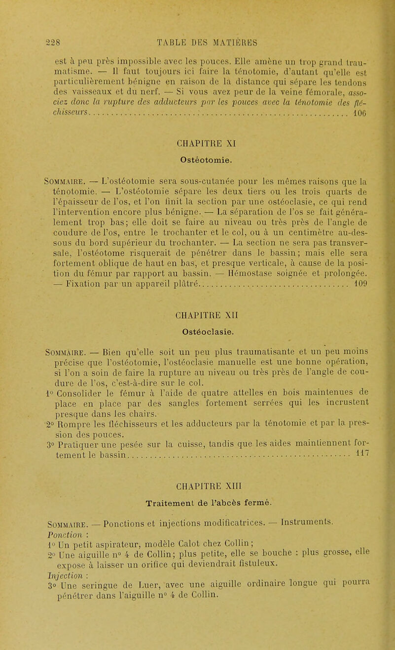 est à peu près impossible avec les pouces. Elle amène un trop grand trau- matisme. — 11 (nul toujours ici faire la ténotomie, d'autant qu'elle est particulièrement bénigne en raison de la distance qui sépare les tendons des vaisseaux et du nerf. — Si vous avez peur de la veine fémorale, asso- ciez donc la rupture des adducteur* pur les pouces avec la ténotomie des flé- chisseurs : 106 CHAPITRE XI Ostéotomie. Sommaire. — L'ostéotomie sera sous-cutanée pour les mômes raisons que la ténotomie. — L'ostéotomie sépare les deux tiers ou les trois quarts de l'épaisseur de l'os, et l'on finit la section par une ostéoclasie, ce qui rend l'intervention encore plus bénigne. — La séparation de l'os se fait généra- lement trop bas; elle doit se faire au niveau ou très près de l'angle de coudure de l'os, entre le trochanter et le col, ou à un centimètre au-des- sous du bord supérieur du trochanter. — La section ne sera pas transver- sale, l'ostéotome risquerait de pénétrer dans le bassin; mais elle sera fortement oblique de haut en bas, et presque verticale, à cause de la posi- tion du fémur par rapport au bassin. — Hémostase soignée et prolongée. — Fixation par un appareil plâtré 109 CHAPITRE XII Ostéoclasie. Sommaire. — Bien qu'elle soit un peu plus traumatisante et un peu moins précise que l'ostéotomie, l'ostéoclasie manuelle est une bonne opération, si l'on a soin de faire la rupture au niveau ou très près de l'angle de cou- dure de l'os, c'est-à-dire sur le col. 1° Consolider le fémur cà l'aide de quatre attelles en bois maintenues de place en place par des sangles fortement serrées qui les incrustent presque dans les chairs. 2° Rompre les fléchisseurs et les adducteurs par la ténotomie et par la pres- sion des pouces. 3° Pratiquer une pesée sur la cuisse, tandis que les aides maintiennent for- tement le bassin H7 CHAPITRE XIII Traitement de l'abcès fermé. Sommaire. — Ponctions et injections modificatrices. — Instruments. Ponction : 1° Un petit aspirateur, modèle Calot chez Collin; 2° Une aiguille n° 4 de Collin; plus petite, elle se bouche : plus grosse, elle expose à laisser un orifice qui deviendrait fistuleux. Injection : 3° Une seringue de Luer, avec une aiguille ordinaire longue qui pourra pénétrer dans l'aiguille n° 4 de Collin.
