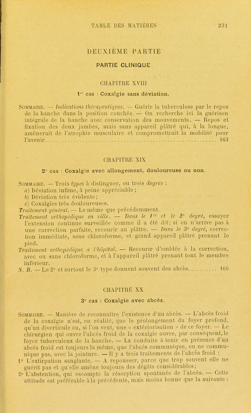 DEUXIÈME PARTIE PARTIE CLINIQUE CHAPITRE XVIII 1 cas : Coxalgie sans déviation. Sommaire. — Indications thérapeutiques. — Guérir la tuberculose par le repos de la hanche clans la position couchée. — On recherche ici la guérison intégrale de la hanche avec conservation des mouvements. — Repos et fixation des deux jambes, mais sans appareil plâtré qui, à la longue, amènerait de l'atrophie musculaire et compromettrait la mobilité pour l'avenir 163 CHAPITRE XIX 2 cas : Coxalgie avec allongement, douloureuse ou non. Sommaire. — Trois types à'distinguer, ou trois degrés : a) Déviation infime, à peine appréciable ; b) Déviation très évidente ; c) Coxalgies très douloureuses. Traitement général. — Le même que précédemment. Traitement orthopédique en ville. — Dans le 4 et le 2 degré, essayer l'extension continue surveillée comme il a été dit; si on n'arrive pas à une correction parfaite, recourir au plâtre. — Dans le 3e degré, cot-rec- tion immédiate, sous chloroforme, et grand appareil plâtré prenant le pied. Traitement orthopédique à l'hôpital. — Recourir d'emblée à la correction, avec ou sans chloroforme, et à l'appareil plâtré prenant tout le membre inférieur. Hf. B. — Le 2e et surtout le 3e type donnent souvent des abcès 166 CHAPITRE XX 3e cas : Coxalgie avec abcès. Sommaire. — Manière de reconnaître l'existence d'un abcès. — L'abcès froid de la coxalgie n'est, en réalité, que le prolongement du foyer profond, qu'un diverticule ou, si l'on veut, une « extériorisation » de ce foyer. — Le chirurgien qui ouvre l'abcès froid de la coxalgie ouvre, par conséquent, le foyer tuberculeux de la hanche. — La conduite à tenir en présence d'un abcès froid est toujours la même, que l'abcès communique, ou ne commu- nique pas, avec la jointure. — Il y a trois traitements de l'abcès froid : 1° L'extirpation sanglante. — A repousser, parce que trop souvent elle ne guérit pas «'t qu'elle amène toujours des dégâts considérables; 2» L'abstention, qui escompte la résorption spontanée de l'abcès. — Cette attitude est préférable à la précédente, mais moins bonne que la suivante :