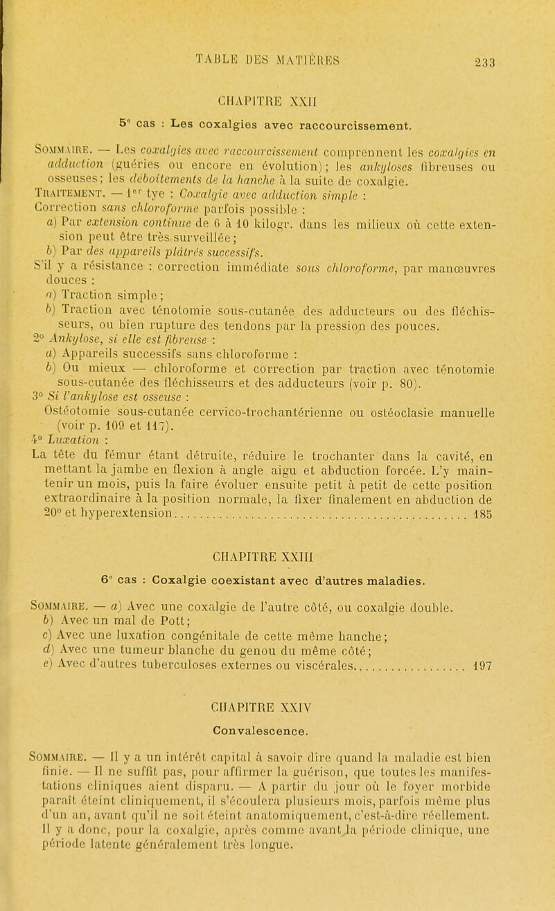 CHAPITRE XKIt 5° cas : Les coxalgies avec raccourcissement. Sommaire. — Les coxalgie* avec raccourcissement comprennent les coxalgies en adduction (guéries ou encore en évolution); les ankyloscs fibreuses ou osseuses; les déboîtements de la hanche à la suite de coxalgie. TRAITEMENT. — l6r tye : Coxalgie avec adduction simple : Correction sans chloroforme parfois possible : a) Par extension continue de 6 à 10 kilogr. dans les milieux où celte exten- sion peut être très surveillée; b) Par des appareils plâtrés successifs. S'il y a résistance : correction immédiate sous chloroforme, par manœuvres douces : a) Traction simple ; b) Traction avec ténotomie sous-cutanée des adducleurs ou des fléchis- seurs, ou bien rupture des tendons par la pression des pouces. 2° Ankylose, si elle est fibreuse : a) Appareils successifs sans chloroforme : b) Ou mieux — chloroforme et correction par traction avec ténotomie sous-cutanée des fléchisseurs et des adducteurs (voir p. 80). 3° Si l'ankylose est osseuse : Ostéotomie sous-cutanée cervico-trochantérienne ou ostéoclasie manuelle (voir p. 109 et 117). 4° Luxation : La tête du fémur étant détruite, réduire le trochanter dans la cavité, en mettant la jambe en flexion à angle aigu et abduction forcée. L'y main- tenir un mois, puis la faire évoluer ensuite petit à petit de cette position extraordinaire à la position normale, la fixer finalement en abduction de 20° et hyperextension 185 CHAPITRE XXIII 6° cas : Coxalgie coexistant avec d'autres maladies. Sommaire. — a) Avec une coxalgie de l'autre côté, ou coxalgie double. b) Avec un mal de Pott; c) Avec une luxation congénitale de cette même hanche; cl) Avec une tumeur blanche du genou du même côté; c) Avec d'autres tuberculoses externes ou viscérales 197 CHAPITRE XXIV Convalescence. Sommaire. — Il y a un intérêt capital à savoir dire quand la maladie est bien finie. — Il ne suffit pas, pour affirmer la guérison, que toutes les manifes- tations cliniques aient disparu.— A partir du jour où le foyer morbide parait éteint cliniquement, il s'écoulera plusieurs mois,parfois même plus d'un an, avant qu'il ne soii éteint anatomiquement,c'est-à-dire réellement. Il y a. doue, pour la coxalgie, après connue avant la période clinique, une période latente généralement très longue.