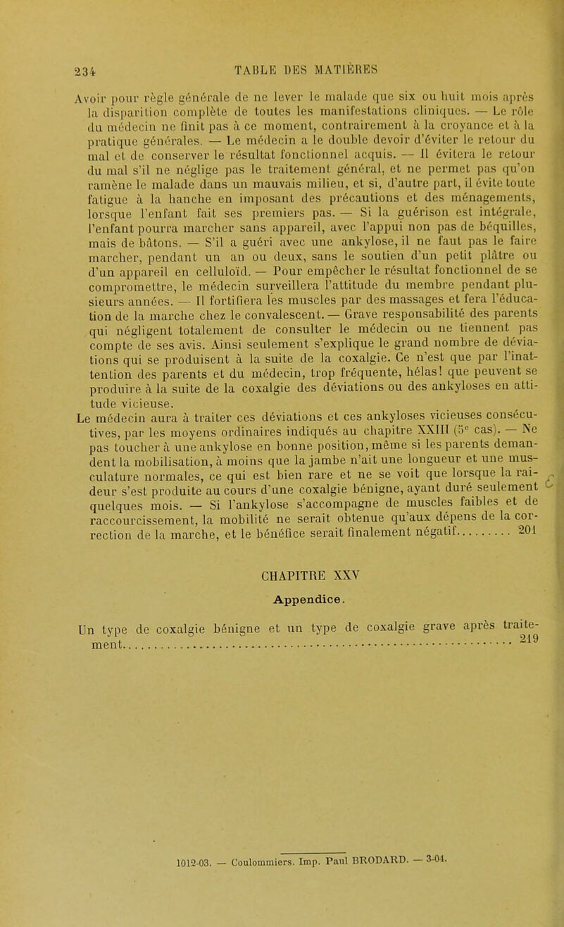 Avoir pour règle générale de ne lever le malade que six ou huit mois après la disparition complète de toutes les manifestations cliniques. — Le rôle du médecin no finit pas à ce moment, contrairement à la croyance et à la pratique générales. — Le médecin a le double devoir d'éviter le retour du mal et de conserver le résultat fonctionnel acquis. — Il évitera le retour du mal s'il ne néglige pas le traitement général, et ne permet pas qu'on ramène le malade dans un mauvais milieu, et si, d'autre part, il évite toute fatigue à la hanche en imposant des précautions et des ménagements, lorsque l'enfant fait ses premiers pas. — Si la guérison est intégrale, l'enfant pourra marcher sans appareil, avec l'appui non pas de béquilles, mais de bâtons. — S'il a guéri avec une ankylose, il ne faut pas le faire marcher, pendant un an ou deux, sans le soutien d'un petit plâtre ou d'un appareil en celluloïd. — Pour empêcher le résultat fonctionnel de se compromettre, le médecin surveillera l'attitude du membre pendant plu- sieurs années. — Il fortifiera les muscles par des massages et fera l'éduca- tion de la marche chez le convalescent. — Grave responsabilité des parents qui négligent totalement de consulter le médecin ou ne tiennent pas compte de ses avis. Ainsi seulement s'explique le grand nombre de dévia- tions qui se produisent à la suite de la coxalgie. Ce n'est que par l'inat- tention des parents et du médecin, trop fréquente, hélas! que peuvent se produire à la suite de la coxalgie des déviations ou des ankyloses en atti- tude vicieuse. Le médecin aura à traiter ces déviations et ces ankyloses vicieuses consécu- tives, par les moyens ordinaires indiqués au chapitre XXIII (5e cas). — Ne pas Louchera une ankylose en bonne position, même si les parents deman- dent la mobilisation, a moins que la jambe n'ait une longueur et une mus- culature normales, ce qui est bien rare et ne se voit que lorsque la rai- deur s'est produite au cours d'une coxalgie bénigne, ayant duré seulement quelques mois. — Si l'ankylose s'accompagne de muscles faibles et de raccourcissement, la mobilité ne serait obtenue qu'aux dépens de la cor- rection de la marche, et le bénéfice serait finalement négatif 201 CHAPITRE XXV Appendice. Un type de coxalgie bénigne et un type de coxalgie grave après traite- ment 219 1012-03. — Coulommiors. Imp. Paul BRODARD. — 3-01.