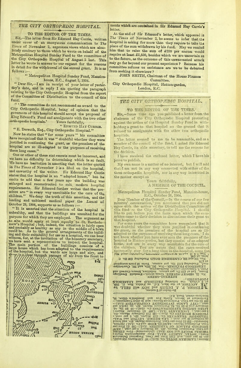 I THE OITY OBTEOP^DIO HOSPITAL. TO THE EDITOR OP THE TIMES. Sir,—The lettar from Sir Edmuad Hay Carrie, writton under oover of an anonyœous communication to The Times of November 2, expresses views whicla are abso- lutely contrary to those whlch he wrote on behaJf of the Metropolitan Hospital Sunday Fund to the committee of the City Orthopédie Hospital of August 5 last. Thia ietter he wrote in answer to our request for the reasons in détail for the withdrawai of the annual grant. It is as follows :—  Metropolitan Hospital Sunday Fund, Mansion- house, E.C., August 5, 1904.  Dear Sir,—I am in receipt of your letter of yester- day's date, and in reply I am quotijig the paragraph relating to the City Orthopsedic Hospital from the report of the Committee of Distribution to the coiuioil of this fund. ;  ' The committee do not recommend an award to the ' City Orthopœdic Hospital, being of opinion that the govemors of this hospital should accept the proposai of King Edward's Fund and ainalgamate with the two other [K>rthopEedio hospitals.' Yours faithfully,  Edmuxd Hay Currih.  E. Dereuth, E3<î., City Orthopsedic Hospital. Now he States that  for somo years  his committee have reoognizad that it waa  doubtful whether thay were justifled in continuing the grant, as the premisas of the hospital are so iU-adapted to the purposes of receiving thèse long cases. ( One or other of thèse stat ements must be incorrect, and ! wehave no difficulty ia. determining -n hich Is at fault. We have no hésitation in asserting that the letter quoted in The Times of November 2 is a libol on the hospital, andunworthy of the writer. Sir Edmund Hay Currie Btates that the hospital is an  adapted house, but he omits to add that a few years ago the building was enlarged and reconstruoted to suit modem hospital requirements. Sir Edmund further writes that the pre- misea are  in every way unsuitable for the caro of thg children. We deny the truth of this assertion, and the leading and unbiased médical paper the Lancet of October 29, 1904, supports us as follows :—  It is asserted that the situation of the hospital is unhealthy, and that the buildings are unsuited for the purpose for which they are employed. The argument aa ,to site would apply at least equally to St. Bartholo- mew s Hospital ; but, indeed, the situation is fairly open and probablv as healthy as any in the middle of a town could be. As to tho gênerai arrangements of the build- ing and their suitability for use as a hospital, we can bear wxtness, for, at the invitation of the honorary secretary have sent a représentative to inspect the hospital! Ihe main portion of the buildings consista of a large house which ha.s been adapted to the requirements ot the hospital, but the wards are large and airy. and ments whlch are contalned îa Sir Ednmnd Hay Currie'i letter. At the end of Sir Edmund's letter, which appeared in The Times of Kovamber 2, he seems to infer that tha hospital is aeking for more than they require to take th« place of the sum withdrawu by his fund. May we remind him that to raise the sum of £230 per annum would require at leaat £5,600, besides which we are uncertam aa to the future, os the outcome of this unwarranted attaok may go far beyond our présent expérience ? Because his committee refuses us assistance are we to be debarred from seeking it elsewhere' ? JOHN SMITH, Chainnan of tho House Finance Committee. City Orthopœdic Hospital, Hatton-garden, London, E.C. TES OITY ORTHOPJEDIG HOSPITAL. —. ^ . TO THE EDlTOii OF THE TIMES. Sïr,—Some time ago you published a letter from the chairman of ths City OrthopEedic Kospital protesting against tho action of the Hospital Sunday Fund in with- holdmg a grant to that hospitol on the ground that it reîaôed to amalgamate with the other two orthopcsdic hospii:ils. The lettor ssemed to me to be reasonable, and as a membor of the coimcil of the fund, I asked Sir Edmimd Hay Oiiri-ie, its ablo secretary, to tell mo the reasons for the décision. I have received the enclosed letter, which I have his jeave to publish. My own name is a matter of no interest, but I will add that I am not in any wny connected with either of the three orthop«edio hospitals, nor in any way intere'sted in the matter except as Yours fasthfnlly, A ilEMBEa OF THE CODNCIL. Metropolitan HosijitrJ Gunday Fimd, Mansion-house, E.C, October 26, 1904. Dear Member of the Counci],—In the course of our few minutes' conversation, you mectioncd thafc yen did not sgrce v^UÏ-L tho action oî ths Dir,tri')i:tioii Committee of this fund rc the City Or('.iop:^;d';G LLO;vi)iti;,'. ï should like to put bsforo you tho l'acts upon which tlio com- Eiittee camo to thoir décision to discontinue their grant to that hospital. For some years the committee hnve recognized that it was doubtful whether they Vvsro justifled in continuing the. grant, as the premises of tho hospital are so ill- adapted to tlie purposes of receiving tliese long crises. I do not know v.iiether you havo evor seeu the premises of the 1 hospital in Hatton-garden, but they consist of an adapted : house, and are in every way unsuitabîo for tho care of tho children. You are aware that the cases received necessarily stay for a long time in Uio hospital, soma for fijx piv«^->?^.^i~^j.'^'îoia-trtilBÏr ivtJiSiuviit t'I l^ U bi'SOS! -S 'sgi 08S aapnpojd -(ivoH-aaaiaanvo 'sœ pn« isz 'som p9.il(Iï3uii sjB3£ 8X injsx amtniB joa -sjx Sii{onpo.i<j -pxîoj -oâpijqcnBo -ogs pnfl'^292-eoM—-sasircaHd aTOHasvai •u&iauiïqinog 't-uviifis~,;o;sdoaoio 'L 'ûcioj[ pn'B ii8ii.xoo-sasea!^ 'sJOîptiog •uinuuE jsd su gjj 537 'ssnojj •3uni94ia PloqQaJj:—-îaoJïs-nasjo 'iSiaHXS-AaMaiS '££ 'ON vvaaao-iVNHxaa —: saiiHadOîi.î GTOIîaSya'I P^b aïOHîra'a.T Snuiouoj et;; -3(0010.0 7 ;b •toei XI -iOM 'i'spFjT 0 O'a '■m>î f>m 'aoïioar Tat '66 s.PPBsnoa pnfe X05; njMpa 'sissapï ej-Einoi^.iE^ —■soîU'Eûj.ao^ jsii'40 ni pa-e ; soititig soiiaiajoj j *3tT9D -tad ïts Tï 005 — Cpil) iSI0IJ.VU0JlI03 X.VaWlsaANI SaNVT Allb ■ 'Hiao jad gi[0B9 uo -Ajp 'sajuiig aouajajaa j-pj,'s^x gjf g]; puu j{jT;n;))jo ■p* ■s£i 9S 09-CpiD 03 Moiaivaaoraaaa nsiiraîi aaNn Isajctis iSjjîutpjo IS OOO'l—CP^nt) SXtlVHIIOO^ i^-guao jaa g •aip 's3Ji!qs jtjnuipjo OIS coT—(•p+7) saajioaa aonaoaa ! •ïuaa JBd 9 -AIP 'saj^iiiB GTS—'oo HiVAVWVUJ. AVOlSPIVIIi -IVAV Pa^ MOXAHT 'aOQiaa-Va'f :-ïuoo .lacl oi ÀJ^îuipjQ Bnuoq pnB -ASP ':i9jBq3 aouajajajj 'jua^ jsd sAtjj OOZ—(^IVO.iiaisi 'sJaiUïî) CPÏT:) -00 pan aaijt lailKVH i sa.iv.iisi aoaajajs.ici-^uào iaû aAia Tï o^z-vvn) saixaiHTA ao siovivj Guojaaa AVaN !'îiao jeci 8 i^Jiîuip-io l'o 'Ml' 'sa.iutja Bouajaja.ij-itiao aail ïlSODTSf SAia—(SJ930i;uiqof) (-p^rj) j.tos puii aa70A\. RVITOHI isil«)S B-i^neinnicIiav •mo.g;-r-jr^yi-x iuayiv qyAOîI : ^laojs e.iniuaqag: ii!nc|aaj9,£ '^uap J9d jnoa ûSISf puB'-juao jad oi •(pîBdg^XsajimgOTrf i6—rPlT) OO TratJOfI WYHONVT : BaiByg