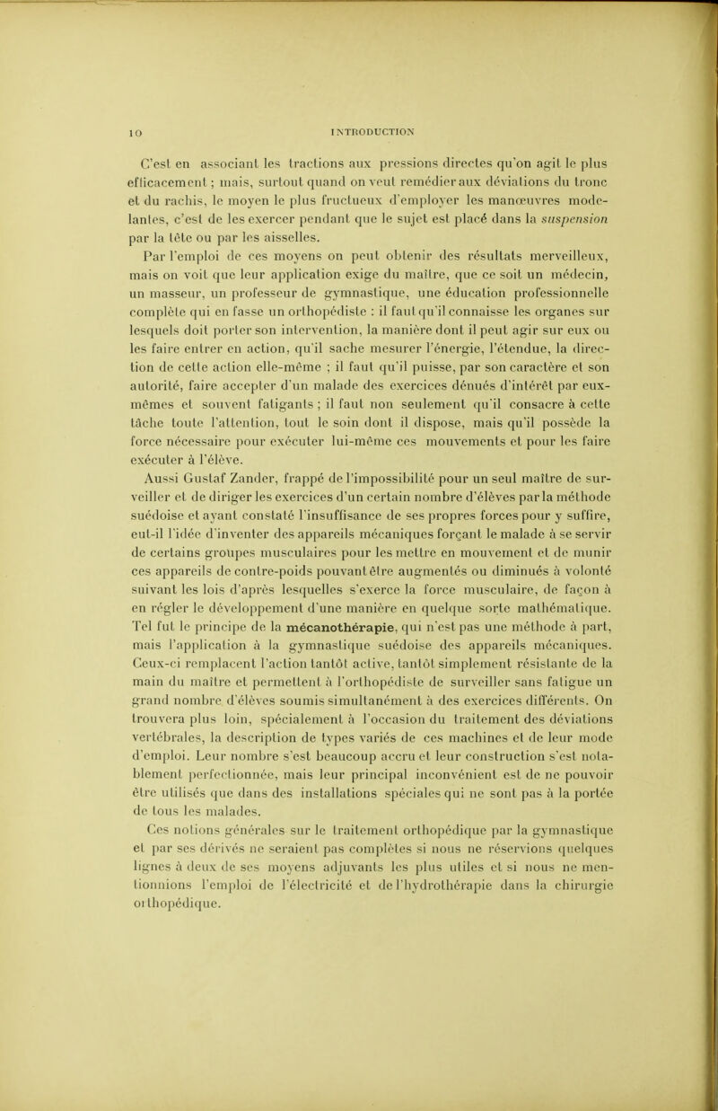 C'est en associant les tractions aux pressions directes qu'on agit le plus eflicacement ; mais, surtout quand on veut remédier aux déviations du tronc et du rachis, le moyen le plus fructueux d'employer les manœuvres mode- lantes, c'est de les exercer pendant que le sujet est placé dans la suspension par la tête ou par les aisselles. Par l'emploi de ces moyens on peut obtenir des résultats merveilleux, mais on voit que leur application exige du maître, que ce soit un médecin, un masseur, un professeur de gymnastique, une éducation professionnelle complète qui en fasse un orthopédiste : il faut qu'il connaisse les organes sur lesquels doit porter son intervention, la manière dont il peut agir sur eux ou les faire entrer en action, qu'il sache mesurer l'énergie, l'étendue, la direc- tion de cette action elle-même ; il faut qu'il puisse, par son caractère et son autorité, faire accepter d'un malade des exercices dénués d'intérêt par eux- mêmes et souvent fatigants ; il faut non seulement qu'il consacre à celte tâche toute l'attention, tout le soin dont il dispose, mais qu'il possède la force nécessaire pour exécuter lui-même ces mouvements et pour les faire exécuter à l'élève. Aussi Gustaf Zander, frappé de l'impossibilité pour un seul maître de sur- veiller et de diriger les exercices d'un certain nombre d'élèves parla méthode suédoise et ayant constaté l'insuffisance de ses propres forces pour y suffire, eut-il l'idée d'inventer des appareils mécaniques forçant le malade à se servir de certains groupes musculaires pour les mettre en mouvement et de munir ces appareils de contre-poids pouvant être augmentés ou diminués à volonté suivant les lois d'après lesquelles s'exerce la force musculaire, de façon à en régler le développement d'une manière en quelque sorte mathématique. Tel fut le principe de la mécanothérapie, qui n'est pas une méthode à part, mais l'application à la gymnastique suédoise des appareils mécaniques. Ceux-ci remplacent l'action tantôt active, tantôt simplement résistante de la main du maître et permettent à l'orthopédiste de surveiller sans fatigue un grand nombre d'élèves soumis simultanément à des exercices difï'éi'enls. On trouvera plus loin, spécialement à l'occasion du traitement des déviations vertébrales, la description de types variés de ces machines et de leur mode d'emploi. Leur nombre s'est beaucoup accru et leur construction s'est nota- blement perfectionnée, mais leur principal inconvénient est de ne pouvoir être utilisés que dans des installations spéciales qui ne sont pas à la portée de tous les malades. Ces notions générales sur le traitement orthopédique par la gymnastique et par ses dérivés ne seraient pas complètes si nous ne réservions quelques lignes à deux de ses moyens adjuvants les plus utiles et si nous ne men- tionnions l'emploi de l'électricité et de l'hydrothérapie dans la chirurgie orthopédique.