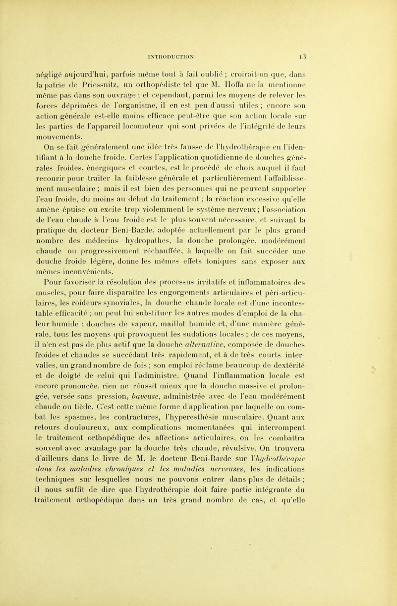 négligé aujourd'hui, parfois même tout à fait oublié ; croirait-on que, dans la pairie de Priessnitz, un orthopédiste tel que M. Hoffa ne la mentionne même pas dans son ouvrage ; et cependant, parmi les moyens de relever les forces déprimées de l'organisme, il en est peu d'aussi utiles ; encore son action générale est-elle moins efficace peut-être que son action locale sur les parties de l'appareil locomoteur qui sont privées de l'intégrité de leurs mouvements. On se fait généralement une idée très fausse de l'hydrothérapie en l'iden- tifiant à la douche froide. Certes l'application quotidienne de douches géné- rales froides, énergiques et courtes, est le procédé de choix auquel il faut recourir pour traiter la faiblesse générale et particulièrement l'affaiblisse- ment musculaire ; mais il est bien des personnes qui ne peuvent supporter l'eau froide, du moins au début du traitement ; la réaction excessive qu'elle amène épuise ou excite trop violemment le^ système nerveux; l'association de l'eau chaude à l'eau froide est le plus Souvent nécessaire, et suivant la pratique du docteur Beni-Barde, adoptée actuellement par le plus grand nombre des médecins hydropathes, la douche prolongée, modérément chaude ou progressivement réchauffée, à laquelle on fait succéder une douche froide légère, donne les mêmes effets toniques sans exposer aux mêmes inconvénients. Pour favoriser la résolution des processus irritatifs et inflammatoires des muscles, pour faire disparaître les engorgements articulaires et péri-articu- laires, les roideurs synoviales, la douche chaude locale est d'une incontes- table efficacité ; on peut lui substituer les autres modes d'emploi de la cha- leur humide : douches de vapeur, maillot humide et, d'une manière géné- rale, tous les moyens qui provoquent les sudations locales ; de ces moyens, il n'en est pas de plus actif que la douche alternative, composée de douches froides et chaudes se succédant très rapidement, et à de très courts inter- valles, un grand nombre de fois ; son emploi réclame beaucoup de dextérité et de doigté de celui qui l'administre. Quand l'inflammation locale est encore prononcée, rien ne réussit mieux que la douche massive et prolon- gée, versée sans pression, baveuse, administrée avec de l'eau modérément chaude ou tiède. C'est cette même forme d'application par laquelle on com- bat les spasmes, les contractures, l'hyperesthésie musculaire. Quant aux retours douloureux, aux complications momentanées qui interrompent le traitement orthopédique des affections articulaires, on les combattra souvent avec avantage par la douche très chaude, révulsive. On trouvera d'ailleurs dans le livre de M. le docteur Beni-Barde sur l'hydrothérapie dans les maladies chroniques et les maladies nerveuses, les indications techniques sur lesquelles nous ne pouvons entrer dans plus de détails ; il nous suffit de dire que l'hydrothérapie doit faire partie intégrante du traitement orthopédique dans un très grand nombre de cas, et qu'elle