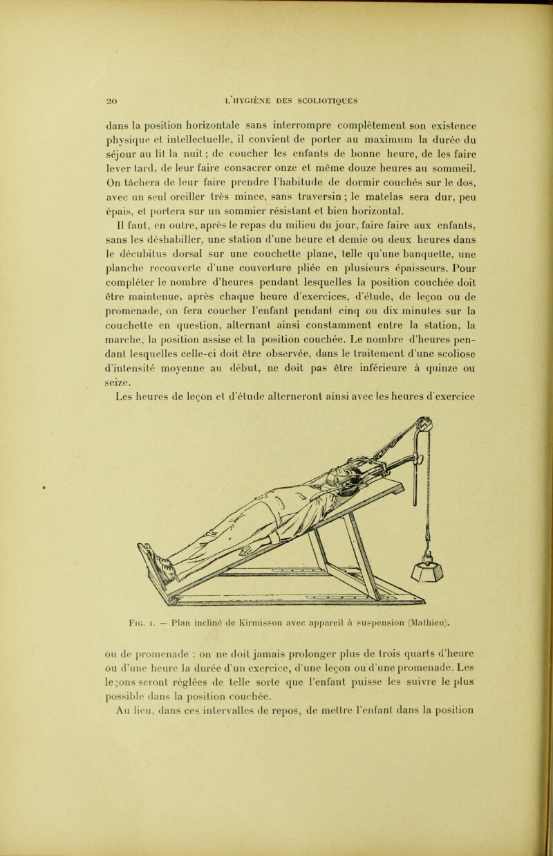 dans la position horizontale sans interrompre complètement son existence physique et intellectuelle, il convient de porter au maximum la durée du séjour au lit la nuit; de coucher les enfants de bonne heure, de les faire lever tard, de leur faire consacrer onze et même douze heures au sommeil. On tâchera de leur faire prendre l'habitude de dormir couchés sur le dos, avec un seul oreiller très mince, sans traversin ; le matelas sera dur, peu épais, et portera sur un sommier résistant et bien horizontal. Il faut, en outre, après le repas du milieu du jour, faire faire aux enfants, sans les déshabiller, une station d'une heure et demie ou deux heures dans le décubitus dorsal sur une couchette plane, telle qu'une banquette, une planche recouverte d'une couverture pliée en plusieurs épaisseurs. Pour compléter le nombre d'heures pendant lesquelles la position couchée doit être maintenue, après chaque heure d'exercices, d'étude, de leçon ou de promenade, on fera coucher l'enfant pendant cinq ou dix minutes sur la couchette en question, alternant ainsi constamment entre la station, la marche, la position assise et la position couchée. Le nombre d'heures pen- dant lesquelles celle-ci doit être observée, dans le traitement d'une scoliose d'intensité moyenne au début, ne doit pas être inférieure à quinze ou seize. Les heures de leçon et d élude alterneront ainsi avec les heures d'exercice FiG. 1. — Plan incliné de Kirmisson avec appareil à suspension (Mathieu). ou de promenade : on ne doit jamais prolonger plus de trois quarts d'heure ou d'une heure la durée d'un exercice, d'une leçon ou d une promenade. Les levons seront réglées de telle sorte que l'enfant puisse les suivre le plus possible dans la position couchée. Au lieu, dans ces intervalles de repos, de mettre l'enfant dans la posilion